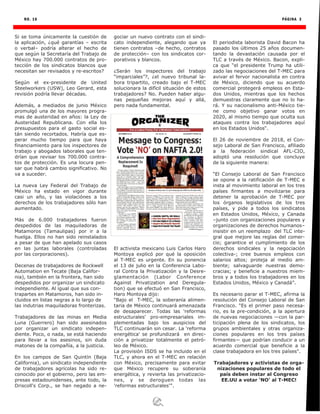 NO. 16 PÁGINA 3
Si se toma únicamente la cuestión de
la aplicación, ¿qué garantías – escrita
o verbal– podría alterar el hecho de
que según la Secretaría del Trabajo de
México hay 700.000 contratos de pro-
tección de los sindicatos blancos que
necesitan ser revisados y re-escritos?
Según el ex-presidente de United
Steelworkers (USW), Leo Gerard, esta
revisión podría llevar décadas.
Además, a mediados de junio México
promulgó una de los mayores progra-
mas de austeridad en años: la Ley de
Austeridad Republicana. Con ella los
presupuestos para el gasto social es-
tán siendo recortados. Habría que es-
perar mucho tiempo para que haya
financiamiento para los inspectores de
trabajo y abogados laborales que ten-
drían que revisar los 700.000 contra-
tos de protección. Es una locura pen-
sar que habrá cambio significativo. No
va a suceder.
La nueva Ley Federal del Trabajo de
México ha estado en vigor durante
casi un año, y las violaciónes a los
derechos de los trabajadores sólo han
aumentado.
Más de 6.000 trabajadores fueron
despedidos de las maquiladoras de
Matamoros (Tamaulipas) por ir a la
huelga. Ellos no han sido reinstalados
a pesar de que han apelado sus casos
en las juntas laborales (controladas
por las corporaciones).
Decenas de trabajadores de Rockwell
Automation en Tecate (Baja Califor-
nia), también en la frontera, han sido
despedidos por organizar un sindicato
independiente. Al igual que sus con-
trapartes en Matamoros, han sido in-
cluidos en listas negras a lo largo de
las indutrias maquiladoras fronterizas.
Trabajadores de las minas en Media
Luna (Guerrero) han sido asesinados
por organizar un sindicato indepen-
diente. Poco, o nada, se está haciendo
para llevar a los asesinos, sin duda
matones de la compañía, a la justicia.
En los campos de San Quintín (Baja
California), un sindicato independiente
de trabajadores agrícolas ha sido re-
conocido por el gobierno, pero las em-
presas estadounidenses, ante todo, la
Driscoll's Corp., se han negado a ne-
gociar un nuevo contrato con el sindi-
cato independiente, alegando que ya
tienen contratos –de hecho, contratos
de protección– con los sindicatos cor-
porativos y blancos.
¿Serán los inspectores del trabajo
“imparciales”?, ¿el nuevo tribunal la-
bora tripartito, creado bajo el T-MEC
solucionara la difícil situación de estos
trabajadores? No. Pueden haber algu-
nas pequeñas mejoras aquí y allá,
pero nada fundamental.
El activista mexicano Luis Carlos Haro
Montoya explicó por qué la oposición
al T-MEC es urgente. En su ponencia
el 13 de julio en la Conferencia Labo-
ral Contra la Privatización y la Desre-
glamentación (Labor Conference
Against Privatization and Deregula-
tion) que se efectuó en San Francisco,
Haro Montoya dijo:
“Bajo el T-MEC, la soberanía alimen-
taria de México continuará amenazada
de desaparecer. Todas las 'reformas
estructurales' pro-empresariales im-
plementadas bajo los auspicios del
TLC continuarán sin cesar. La 'reforma
energética' se profundizará en direc-
ción a privatizar totalmente el petró-
leo de México.
La provisión ISDS se ha incluido en el
TLC, y ahora en el T-MEC en relación
con México, precisamente para evitar
que México recupere su soberanía
energética, y revierta las privatizacio-
nes, y se deroguen todas las
'reformas estructurales'’‘.
El periodista laborista David Bacon ha
pasado los últimos 25 años documen-
tando la devastación causada por el
TLC a través de México. Bacon, expli-
ca que “el presidente Trump ha utili-
zado las negociaciones del T-MEC para
avivar el fervor nacionalista en contra
de México, diciendo que su acuerdo
comercial protegerá empleos en Esta-
dos Unidos, mientras que los hechos
demuestras claramente que no lo ha-
rá. Y su nacionalismo anti-México tie-
ne como objetivo ganar votos en
2020, al mismo tiempo que oculta sus
ataques contra los trabajadores aquí
en los Estados Unidos“.
El 26 de noviembre de 2018, el Con-
sejo Laboral de San Francisco, afiliado
a la federación sindical AFL-CIO,
adoptó una resolución que concluye
de la siguiente manera:
“El Consejo Laboral de San Francisco
se opone a la ratificación de T-MEC e
insta al movimiento laboral en los tres
países firmantes a movilizarse para
detener la aprobación de T-MEC por
los órganos legislativos de los tres
países, y pide a todos los sindicatos
en Estados Unidos, México, y Canada
–junto con organizaciones populares y
organizaciones de derechos humanos–
insistir en un reemplazo del TLC inte-
gral que mejore las reglas del comer-
cio; garantice el cumplimiento de los
derechos sindicales y la negociación
colectiva-; cree buenos empleos con
salarios altos; proteja al medio am-
biente; salvaguarde nuestras demo-
cracias; y beneficie a nuestros miem-
bros y a todos los trabajadores en los
Estados Unidos, México y Canadá”.
Es necesario parar el T-MEC, afirma la
resolución del Consejo Laboral de San
Francisco. “Es el primer paso necesa-
rio, es la pre-condición, a la apertura
de nuevas negociaciones —con la par-
ticipación plena de los sindicatos, los
grupos ambientales y otras organiza-
ciones populares en los tres países
firmantes— que podrían conducir a un
acuerdo comercial que beneficie a la
clase trabajadora en los tres países".
Trabajadores y activistas de orga-
nizaciones populares de todo el
país deben instar al Congreso
EE.UU a votar ‘NO’ al T-MEC!
 