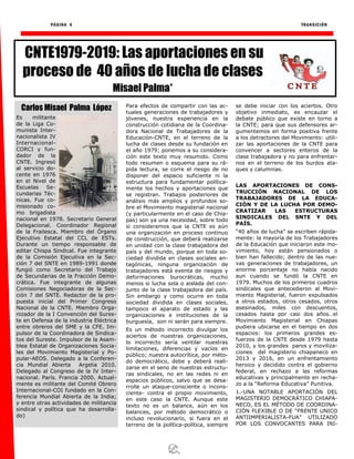 PÁGINA 4 TRANSICIÓN
Para efectos de compartir con las ac-
tuales generaciones de trabajadores y
jóvenes, nuestra experiencia en la
construcción cotidiana de la Coordina-
dora Nacional de Trabajadores de la
Educación-CNTE, en el terreno de la
lucha de clases desde su fundación en
el año 1979; ponemos a su considera-
ción este texto muy resumido. Como
todo resumen o esquema para su rá-
pida lectura, se corre el riesgo de no
disponer del espacio suficiente ni la
estructura para fundamentar política-
mente los hechos y aportaciones que
se registran. Trabajos posteriores de
análisis más amplios y profundos so-
bre el Movimiento magisterial nacional
(y particularmente en el caso de Chia-
pas) son ya una necesidad, sobre todo
si consideramos que la CNTE es aún
una organización en proceso continuo
de construcción, que deberá realizarse
en unidad con la clase trabajadora del
país y del mundo, porque en toda so-
ciedad dividida en clases sociales an-
tagónicas, ninguna organización de
trabajadores está exenta de riesgos y
deformaciones burocráticas, mucho
menos si lucha sola o aislada del con-
junto de la clase trabajadora del país.
Sin embargo y como ocurre en toda
sociedad dividida en clases sociales,
tampoco el aparato de estado y las
organizaciones e instituciones de la
burguesía, son ni serán para siempre.
Es un método incorrecto divulgar los
aciertos de nuestras organizaciones,
lo incorrecto sería ventilar nuestras
limitaciones, diferencias y vacíos en
público; nuestra autocrítica, por méto-
do democrático, debe y deberá reali-
zarse en el seno de nuestras estructu-
ras sindicales, no en las redes ni en
espacios públicos, salvo que se desa-
rrolle un ataque-consciente o incons-
ciente- contra el propio movimiento,
en este caso la CNTE. Aunque este
texto no es un balance, aún en los
balances, por método democrático o
incluso revolucionario, si fuera en el
terreno de la política-política, siempre
se debe iniciar con los aciertos. Otro
objetivo inmediato, es encauzar el
debate público que existe en torno a
la CNTE; para que sus defensores ar-
gumentemos en forma positiva frente
a los detractores del Movimiento: utili-
zar las aportaciones de la CNTE para
convencer a sectores enteros de la
clase trabajadora y no para enfrentar-
nos en el terreno de los burdos ata-
ques y calumnias.
LAS APORTACIONES DE CONS-
TRUCCIÓN NACIONAL DE LOS
TRABAJADORES DE LA EDUCA-
CIÓN Y DE LA LUCHA POR DEMO-
CRATIZAR LAS ESTRUCTURAS
SINDICALES DEL SNTE Y DEL
PAÍS.
“40 años de lucha” se escriben rápida-
mente: la mayoría de los Trabajadores
de la Educación que iniciaron este mo-
vimiento, hoy están pensionados o
bien han fallecido; dentro de las nue-
vas generaciones de trabajadores, un
enorme porcentaje no había nacido
aun cuando se fundó la CNTE en
1979. Muchos de los primeros cuadros
sindicales que antecedieron al Movi-
miento Magisterial, fueron expulsados
a otros estados, otros cesados, otros
asesinados, miles con descuentos,
cesados hasta por casi dos años…el
Movimiento Magisterial en Chiapas
pudiera ubicarse en el tiempo en dos
espacios: los primeros grandes es-
fuerzos de la CNTE desde 1979 hasta
2010, y los grandes paros y moviliza-
ciones del magisterio chiapaneco en
2013 y 2016, en un enfrentamiento
heroico y decidido contra el gobierno
federal, en rechazo a las reformas
educativas y principalmente en recha-
zo a la “Reforma Educativa” Punitiva.
1.-UNA NOTABLE APORTACIÓN DEL
MAGISTERIO DEMOCRÁTICO CHIAPA-
NECO, ES EL MÉTODO DE COORDINA-
CIÓN FLEXIBLE O DE “FRENTE UNICO
ANTIIMPERIALISTA-FUA” UTILIZADO
POR LOS CONVOCANTES PARA INI-
CNTE1979-2019: Las aportaciones en su
proceso de 40 años de lucha de clases
Misael Palma*
Carlos Misael Palma López
Es militante
de la Liga Co-
munista Inter-
nacionalista IV
Internacional-
CORCI y fun-
dador de la
CNTE. Ingresó
al servicio do-
cente en 1976
en el Nivel de
Escuelas Se-
cundarias Téc-
nicas. Fue co-
misionado co-
mo brigadista
nacional en 1978. Secretario General
Delegacional. Coordinador Regional
de la Frailesca. Miembro del Órgano
Ejecutivo Estatal del CCL de ESTs.
Durante un tiempo responsable de
editar Chispa Sindical. Fue integrante
de la Comisión Ejecutiva en la Sec-
ción 7 del SNTE en 1989-1991 donde
fungió como Secretario del Trabajo
de Secundarias de la Fracción Demo-
crática. Fue integrante de algunas
Comisiones Negociadoras de la Sec-
ción 7 del SNTE. Redactor de la pro-
puesta inicial del Primer Congreso
Nacional de la CNTE. Miembro Orga-
nizador de la I Convención del Sures-
te en Defensa de la industria Eléctrica
entre obreros del SME y la CFE. Im-
pulsor de la Coordinadora de Sindica-
tos del Sureste. Impulsor de la Asam-
blea Estatal de Organizaciones Socia-
les del Movimiento Magisterial y Po-
pular-AEOS. Delegado a la Conferen-
cia Mundial Abierta Argelia 2010.
Delegado al Congreso de la IV Inter-
nacional. París. Francia 2000. Actual-
mente es militante del Comité Obrero
Internacional-COI fundado en la Con-
ferencia Mundial Abierta de la India;
y entre otras actividades de militancia
sindical y política que ha desarrolla-
do)
 