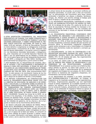 PÁGINA 6 TRANSICIÓN
6.-OTRA APORTACIÓN FUNDAMENTAL DEL MAGISTERIO
DEMOCRÁTICO DE CHIAPAS, FUE HABER CONQUISTADO Y
DEMOCRATIZADO LOS CENTROS DE TRABAJO Y LAS DELE-
GACIONES SINDICALES. Y HABER CONQUISTADO EL PRI-
MER COMITÉ EJECUTIVO SECCIONAL EN TODO EL PAÍS.
Hasta 1978 por ejemplo, el Nivel de Secundarias Técnicas
no tenía derecho a organizarse en delegaciones sindicales.
Los supervisores y funcionarios de la SEP, imponían todo
tipo de abusos deleznables y corrupción contra el magiste-
rio. Los Secretarios Generales Seccionales y delegaciona-
les, eran impuestos por el Comité Ejecutivo Nacional del
SNTE y por los gobernadores de los estados a través del
PRI, con el pleno apoyo del Grupo Vanguardia Revoluciona-
ria del SNTE y enseguida por Elba Esther Gordillo, quien
particularmente fue sanguinaria y porril contra la CNTE.
7.-POR PRIMERA VEZ, EL MAGISTERIO DE CHIAPAS, OBLI-
GÓ AL ESTADO Y SUS FUNCIONARIOS A RECONOCER LA
HUELGA O PARO POR SECCIONES, A PESAR DE QUE LOS
TITULARES DE LAS CONDICIONES GENERALES DE TRABA-
JO SEP-SNTE (CGT) ESTABAN Y ESTÁN EN MANOS DE LOS
CHARROS DEL CEN DEL SNTE. Este reconocimiento POLÍ-
TICO ha sido gracias a la movilización masiva de los tra-
bajadores y sobre todo por haber conquistado la compren-
sión y apoyo de los padres de familia y comunidades.
8.-UN MÉTODO FUNDAMENTAL DE CONSTRUCCIÓN QUE
APLICÓ EL MOVIMIENTO MAGISTERIAL DESDE 1979, FUE
LA LIBERTAD DE DISCUSIÓN, DE ANÁLISIS O DE EXPRE-
SIÓN Y DISCIPLINA A LA MAYORÍA SOBRE ACUERDOS DE-
CIDIDOS DEMOCRÁTICAMENTE. SE PARTÍA EN QUE, EN-
TRE TRABAJADORES NO TENEMOS CONTRADICCIONES
FUNDAMENTALES O ANTAGÓNICAS COMO LAS TENEMOS
CON LA BURGUESÍA, Y POR LO TANTO, CON EL MÉTODO
DE LA LIBRE DISCUSIÓN, SE PODÍA LLEGAR A CONSEN-
SOS Y ACUERDOS. Durante los inicios de la CNTE, no se
permitía ni los abucheos, ni los silbidos, mucho menos los
intentos de agresión física…ya que se considera que entre
trabajadores, practicar esos métodos incorrectos es trasla-
dar los métodos de gobierno, de los charros y de la bur-
guesía al interior de los movimientos democráticos.
9.-SE INICÓ A APLICAR UNA ESPECIE DE MORAL PROLE-
TARIA EN EL MOVIMIENTO MAGISTERIAL. Un enorme res-
peto de los dirigentes hacia las bases, cumplir las comisio-
nes e informar sus resultados, asistir a brigadeos sin recur-
sos y con el apoyo de la base que botea, no consumir al-
cohol como método de buscar acuerdos o realizar manio-
bras, no ocultar información a las bases, eliminar la prácti-
ca del rumor y de la calumnia entre trabajadores, no robar
ni utilizar bienes de las escuelas, no provocar conflictos por
antipatías personales, no acudir solo a citas con funciona-
rios, no aprovecharse del movimiento para hacer bienes
personales o beneficiar con plazas a ahijados, familiares,
amigas, etc…Mostrar una enorme entrega al trabajo para
tener el apoyo y respeto de las comunidades.
10.-EL MOVIMIENTO MAGISTERIAL CONTRIBUYÓ A CONS-
TRUIR LAS ASAMBLEAS ESTATALES DE PADRES DE FAMI-
LIA. En la década de los años 70 y parte de los 80, en el
Nivel de secundarias Técnicas existían los Concejos o Co-
mités estudiantiles de secundaria. Hoy los Concejos son
comunes en las Normales e incluso en algunas facultades
universitarias.
11.-EL MOVIMIENTRO MAGISTERIAL CHIAPANECO CREÓ
LAS FORMAS DEL BRIGADEO Y LAS CARAVANAS A PIE Y
MOTORIZADAS A OTROS ESTADOS O DELEGACIONES O
REGIONES, PARA IMPULSAR LAS LUCHAS NACIONALES Y
ESTATALES. En 1978, el Nivel de secundarias Técnicas ya
enviaba brigadistas a diversos estados del país durante sus
primeros paros. El Movimiento magisterial chiapaneco,
realizó varias caravanas a pie y motorizadas a la Ciudad de
México ante momentos crudos de represión y cerrazón gu-
bernamental.
12.-NACIONALMENTE, LA CNTE HA CONTRIBUIDO A DE-
MOCRATIZAR SECCIONES ENTERAS DEL SNTE, COMO EN
MICHOACÁN, OAXACA, PARTE DEL MAGISTERIO DE GUE-
RRERO, ETC. En 30 estados del país, hay organizaciones
incipientes o amplias de la CNTE.
13.-LA CNTE, ES JUNTO CON EL SME, LOS REFERENTES
QUE DE MANERA MÁS FÉRREA SE ENFRENTARON A LOS
GOBIERNOS DE LAS PRIVATIZACIONES, LLAMADOS
“NEOLIBERALES”.Si el carácter punitivo de la Reforma Edu-
cativa peñista se eliminó, es sobre todo gracias a la lu-
chaférrea de la CNTE, y particularmente de la resistencia
del magisterio de Chiapas con sus aliados. En 2013 y 2016,
fue heroica la resistencia del magisterio chiapaneco, en-
frentándose a las fuerzas federales.
14.-EL MAGISTERIO DE CHIAPAS Y LA CNTE; SOLIDARI-
DAD INTERNACIONALISTA Y NACIONAL. En Chiapas, el
magisterio se ha mostrado solidario con las organizaciones
hermanas. Organizaciones pequeñas que son reprimidas
buscan el apoyo magisterial. En el pasado reciente el ma-
gisterio fue solidario con la Revolución centroamericana,
con la revolución Cubana, actualmente con Venezuela, con
Argelia…se ha destacado el magisterio federal en apoyar al
sector salud, burocracia, normalistas, comunidades, ba-
 