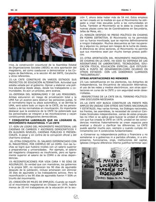 NO. 16 PÁGINA 7
rrios…la construcción coyuntural de la Asamblea Estatal
de Organizaciones Sociales (AEOS) es otra aportación del
magisterio, así como coadyuvar a democratizar a los Co-
legios de Bachilleres, a la sección 40 del SNTE, Cecytechs
y otros referentes.
15.-LA CNTE CONSTRUYE EN VARIOS ESTADOS SUS
PROYECTOS DE EDUCACIÓN ALTERNATIVA. Actividad que
estaba vetada por el gobierno. Opinar y elaborar una polí-
tica educativa desde abajo, desde los trabajadores y co-
munidades. Es aún un proceso, pero avanza.
16.-DEFENSA DEL NORMALISMO Y DE LAS PENSIONES.
Ambas estuvieron en riesgo de privatización total y la
UMA fue un avance para destruir las pensiones justas. Si
el normalismo logra su plaza automática, si se derriba la
UMA, será sobre todo un logro de la CNTE, de los pensio-
nados y de los normalistas en movilización. Es importante
destacar que la existencia de la CNTE ha potenciado que
los pensionados se integren a las movilizaciones y vayan
constituyendo delegaciones democráticas.
* CONQUISTAS LABORALES QUE HA LOGRADO EL
MOVIMIENTO MAGISTERIAL Y LA CNTE
17.-SON UN LOGRO DEL MOVIMIENTO MAGISTERIAL LAS
CADENAS DE CAMBIOS Y ASCENSOS DEMOCRÁTICOS Y
EN ALGUNOS NIVELES, CADENAS PÚBLICAS O PRESEN-
CIALES. A pesar y en contra de la corrupción oficial y del
charrismo sindical.
18.-OTRA CONQUISTA: EL SALARIO DIFERENCIADO CON
EL MAGISTERIO, POR EJEMPLO DE LA CDMX. Con las lu-
chas se logró que hubiera niveles con un salario superior
a preparatorias y universidades. Por ejemplo, el salario
del magisterio chiapaneco es insuficiente, pero es ligera-
mente superior al salario de la CDMX o de otras depen-
dencias.
19.-REZONIFICACIONES POR VIDA CARA Y 90 DÍAS DE
AGUINALDO. Es verdad que con maniobras, los gobiernos
y la propia SEP, no reconocen los 90 días de aguinaldo
después de la jubilación, incluso amenazan con eliminar
30 días de aguinaldo a los trabajadores activos. Pero la
rezonificación y los 90 días de aguinaldo fueron Y SON un
triunfo del movimiento.
20.-CREACIÓN DE MILES DE EMPLEOS.-Cuando se masifi-
có el movimiento magisterial en Chiapas en 1979, habría
menos de 20 mil trabajadores de la educación en la sec-
ción 7, ahora debe haber más de 54 mil. Estos empleos
se han creado en la medida en que el Movimiento ha obli-
gado a crear más escuelas junto a las comunidades en
lucha. También al Movimiento se le debe la creación de
nuevas plazas como las de Coordinadores en Secundaria,
Jefas de Mesa, etc…
21.-NINGÚN DESPIDO NI PRESO POLÍTICO EN CHIAPAS
EN FORMA DEFINITIVA. El Movimiento no ha permitido
con su fuerza movilizada, que se reprima definitivamente
a ningún trabajador. Muchos descuentos se han recupera-
do y algunos no, porque son riesgos de la lucha de clases.
A diferencia de otros sectores, el Movimiento no permite
que sus miembros sean por mucho tiempo presos políti-
cos.
22.-OTRA APORTACIÓN DEL MOVIMIENTO MAGISTERIAL
DE CHIAPAS EN LA CNTE, HA SIDO SU DEFENSA DE LAS
ASIGNATURAS DE LABORATORIO, TECNOLOGÍAS, EDU-
CACIÓN FÍSICA, EDUCACIÓN ESPECIAL…QUE ESTUVIE-
RON A PUNTO DE DESAPARECER-COMO OCURRIÓ EN
OTROS ESTADOS- CON LOS GOBIERNOS LLAMADOS
“NEOLIBERALES”.
OTRAS APORTACIONES NO MENORES
23.-Las radiodifusoras en los plantones, los Antigritos de
Independencia, los Encuentros de educación Alternativa,
el uso de las redes y medios electrónicos…son otras apor-
taciones en curso de la CNTE y con seguridad serán desa-
rrolladas.
PERSPECTIVAS DE LA CNTE EN EL TERRENO POLÍTICO:
UNA DISCUSIÓN NECESARIA
24.-LA CNTE HOY BUSCA CONSTRUIR UN FRENTE MÁS
AMPLIO EN UNIDAD CON OTROS SECTORES NACIONALES
Y ESTATALES. Hay varias formas, los Diálogos nacionales,
los frentes, las asambleas, la necesidad de construir Cen-
trales Sindicales independientes…varias de estas propues-
tas no riñen si se aplica para buscar la unidad el método
con que fue creada la CNTE en 1979, unidad en las coinci-
dencias mientras fraternalmente se crean espacios para
analizar y discutir y clarificar las diferencias. La CNTE
puede aportar mucho aún, siempre y cuando cumpla mí-
nimamente con 4 condiciones fundamentales:
a.-Conservar su independencia política y financiera y no
someterse ni a gobiernos ni a partidos oficiales, ni a em-
presarios, funcionarios, ongs, instituciones del capital,
iglesias (ninguna diferencia interna justifica terminar apo-
 