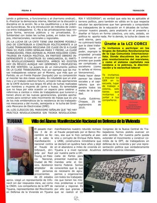 PÁGINA 8 TRANSICIÓN
yando a gobiernos, a funcionarios o al charrismo sindical)…
b.-Practicar la democracia interna, libertad en la discusión y
disciplina en la acción. No a los caudillismos y a las prácti-
cas burocráticas. No a la introducción de métodos de violen-
cia entre trabajadores C.-No a las privatizaciones bajo nin-
guna forma, servicios públicos y no privatizados. D.-
Solidaridad con todas las luchas justas, en todos los cam-
pos, internacionales, nacionales y regionales.
25.-LA LUCHA DE LA CNTE TIENE UNA ENORME POSIBILI-
DAD DE CONTRIBUIR A CONSTRUIR POLÍTICAMENTE A LA
CLASE TRABAJADORA MEXICANA (DE CLASE EN SI A CLASE
PARA SI) PUES COMO SEÑALAN MARX Y FREIRE, LA CLASE
TRABAJADORA, PARA ASPIRAR AL PODER REQUIERE CONS-
TRUIRSE EN FUERZA POLÍTICA, EN PARTIDO OBRERO IN-
DEPENDIENTE O CONSTRUIR SU VANGUARDIA, EL PARTI-
DO REVOLUCUIONARIO MARXISTA. AMBOS NO EXISTEN
HOY EN MÉXICO AUNQUE HAY GÉRMENES Y PROPUESTAS
EN ESE SENTIDO. La ausencia de un instrumento político
DE LA CLASE TRABAJADORA, hizo por ejemplo que las ma-
sas trabajadoras votaran por el Morena, que más que un
Partido, es un Frente Popular (burgués) por su composición
al mezclar las dos clases sociales. Es indudable que un aná-
lisis y un trabajo colectivo futuro, arrojará más aportaciones
de la CNTE durante sus largos 40 años de luchas realizadas
por hombres y mujeres de carne y hueso. Es lamentable
que no haya por esta ocasión un espacio para celebrar y
referirnos a cientos o miles de trabajadores que tuvieron y
tienen ahora en las nuevas generaciones, grandes aporta-
ciones para construir este movimiento de masas que es uno
de los más emblemáticos de la resistencia de los trabajado-
res mexicanos y del mundo, semejante a la lucha del Sindi-
cato Mexicano de Electricistas (SME).
26.-LOS CLÁSICOS DEL MARXISMO SEÑALAN QUE “NO HAY
PRÁCTICA REVOLUCIONARIA SIN TEORÍA REVOLUCIONA-
RIA Y VICEVERSA”; es verdad que esta ley es aplicable al
terreno político, pero también es válido en lo que respecta
estudiar las aportaciones que han generado y conquistado
los trabajadores de la educación en 4 décadas de luchas:
conocer nuestro pasado, para analizarlo en el presente y
diseñar el futuro en forma colectiva, uno solo, aislado, en
política no aporta nada. Por lo demás, la lucha de clases no
será eterna, pero
no culminará hasta
que la clase traba-
jadora tome el
poder, expropie la
propiedad privada
y construya en un
proceso que puede
ser complicado: el
socialismo (como
lo señala el Himno
Venceremos).
Hasta hacer desa-
parecer las clases
sociales y el capi-
talismo que en-
gendra todos los
males de la socie-
dad.
Tuxtla Gutiérrez.
Chiapas. 25 de
septiembre de
2019.
El pasado mar-
tes 3 de di-
ciembre se lle-
vó a cabo la
manifestación
nacional contra
el fraude de
Infonavit, diri-
gida por Raúl
Young, en Pala-
cio Nacional,
Ciudad de Mé-
xico. Asistieron
alrededor de
100 personas
provenientes
de 20 estados
aprox. Llegó un representante de Info-
navit sin dar respuesta clara, así como
la CNDH. Los compañeros de la OPT de
Tijuana, representantes del Movimiento
en Defensa de la Vivienda en Tijuana
manifestamos nuestro rotundo rechazo
al fraude perpetrado por el Banco Mo-
nex, ese que le hizo campaña al ase-
sino y corrupto de Enrique Peña Nieto,
y URBI, constructora inmobiliaria que
se declaró en quiebra hace años y dejó
en el abandono a miles de vivienda en
Tijuana y a nivel nacional. Acudimos
por nuestra parte a Ofi-
cialía de Partes para
presentar nuestras de-
mandas ante el Go-
bierno Federal. Somos
conscientes que lo que
es necesario de agru-
parnos y organizarnos
con todos los trabajado-
res que tienen los mis-
mos problemas a nivel
nacional y regional. Es
por ello que gracias a
que se realizó el III
Congreso de la Nueva Central de Tra-
bajadores hemos podido avanzar en
este sentido. Por nuestra parte queda
extender el movimiento y construir co-
mités de la OPT, de trabajadores en
defensa de la vivienda y por una repre-
sentación política que verdaderamente
defienda nuestros intereses.
Únete a la LCI CORCI
Te invitamos a participar en los
Grupos de Estudios Revolucionarios
de la Liga Comunista Internaciona-
lista. Donde discutimos los princi-
pios revolucionarios del marxismo,
y como el sistema capitalista nos
condena a la pobreza, la discrimi-
nación y la esclavitud laboral
Te invitamos
a impulsar los
GER en tu
escuela, lugar
de trabajo o
colonia, solo
tienes que
invitarnos y
juntar a tus
compañeros
VilladelÁlamo:ManifestaciónNacionalenDefensadelaViviendaTIJUANA
 
