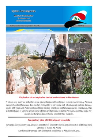 The Electronic Newsletter for Syrian News NO0 )180( 2013/7/21
Syrian Arab Republic
Ministry of Information
The Directorate of
Electronic Information
Page NO.1
Explosion of an explosive device and mortars in Damascus
Frustration tries of infiltration of terrorists
A citizen was martyred and others were injured because of bombing of explosive device in Al Ammara
neighborhood in Damascus. Two mortars fell next to Town Centre mall which caused material damage.
Unites of Syrian Arab Army continued their military operations in Damascus and its countryside, they
killed the heads of terrorist groups some of them are belonging to Jabhat Al Nusra, also they found Jor-
danian and Egyptian passports and smashed their weapons.
InAleppo and its countryside, unites of armed forces smashed weapons and ammunition and killed many
terrorists of Jabhat AL Nusra.
Another unit frustrated a try of terrorists to infiltrate to Al Rasheedin Area.
 