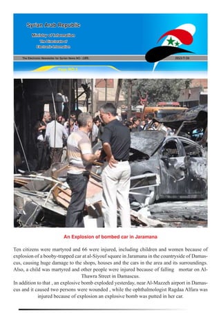 The Electronic Newsletter for Syrian News NO0 )185( 2013/7/26
Syrian Arab Republic
Ministry of Information
The Directorate of
Electronic Information
Page NO.1
An Explosion of bombed car in Jaramana
Ten citizens were martyred and 66 were injured, including children and women because of
explosion of a booby-trapped car at al-Siyouf square in Jaramana in the countryside of Damas-
cus, causing huge damage to the shops, houses and the cars in the area and its surroundings.
Also, a child was martyred and other people were injured because of falling mortar on Al-
Thawra Street in Damascus.
In addition to that , an explosive bomb exploded yesterday, near Al-Mazzeh airport in Damas-
cus and it caused two persons were wounded , while the ophthalmologist Ragdaa Alfara was
injured because of explosion an explosive bomb was putted in her car.
 