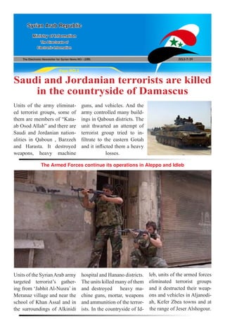 The Electronic Newsletter for Syrian News NO0 )188( 2013/7/29
Syrian Arab Republic
Ministry of Information
The Directorate of
Electronic Information
Page NO.1
Saudi and Jordanian terrorists are killed
in the countryside of Damascus
The Armed Forces continue its operations in Aleppo and Idleb
Units of the army eliminat-
ed terrorist groups, some of
them are members of “Kata-
ab Osod Allah” and there are
Saudi and Jordanian nation-
alities in Qaboun , Barzzeh
and Harasta. It destroyed
weapons, heavy machine
Units of the SyrianArab army
targeted terrorist’s gather-
ing from ‘Jabhit Al-Nusra’ in
Meranaz village and near the
school of Khan Assal and in
the surroundings of Alkinidi
hospital and Hanano districts.
The units killed many of them
and destroyed heavy ma-
chine guns, mortar, weapons
and ammunition of the terror-
ists. In the countryside of Id-
leb, units of the armed forces
eliminated terrorist groups
and it destructed their weap-
ons and vehicles in Aljanodi-
ah, Kefer Zbea towns and at
the range of Jeser Alshogour.
guns, and vehicles. And the
army controlled many build-
ings in Qaboun districts. The
unit thwarted an attempt of
terrorist group tried to in-
filtrate to the eastern Gotah
and it inflicted them a heavy
losses.
 
