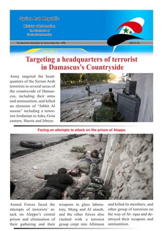 The Electronic Newsletter for Syrian News NO0 )190( 2013/7/31
Syrian Arab Republic
Ministry of Information
The Directorate of
Electronic Information
Page NO.1
Targeting a headquarters of terrorist
in Damascus’s Countryside
Facing an attempts to attack on the prison of Aleppo
Army targeted the head-
quarters of the Syrian Arab
terrorists in several areas of
the countryside of Damas-
cus, including their arms
and ammunition, and killed
an elements of “Jabhit Al
nasraa” including a terror-
ists Jordanian inAdra, Gota
eastern, Harsta and Irbeen.
Armed Forces faced the
attempts of terrorists’ at-
tack on Aleppo’s central
prison and elimination of
their gathering and their
weapons in glass labora-
tory, Meng and Al atareb,
and the other forces also
clashed with a terrorist
group crept into Allirmon
and killed its members, and
other group of terrorists on
the way of Al- rqaa and de-
stroyed their weapons and
ammunition.
 