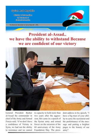 The Electronic Newsletter for Syrian News NO0 )191( 2013/8/1
Syrian Arab Republic
Ministry of Information
The Directorate of
Electronic Information
Page NO.1
President al-Assad..
we have the ability to withstand Because
we are confident of our victory
General President Bashar
al-Assad the commander in
chief of the Army and Armed
Forces said, “if we don’t have
a confidence of Victory in
Syria, we had not the ability
to resistance and we cannot
to capacity to hold more than
two years after the aggres-
sion, this came in a speech of
the Syrian army and armed
forces on the occasion of the
68 anniversary of the Army
Foundation Day. The presi-
dent address in his speech, “I
have a big trust of your abil-
ity to carry the secretariat and
the performance of the mes-
sage and putting a brighter
pages to the history of our
army”.
 