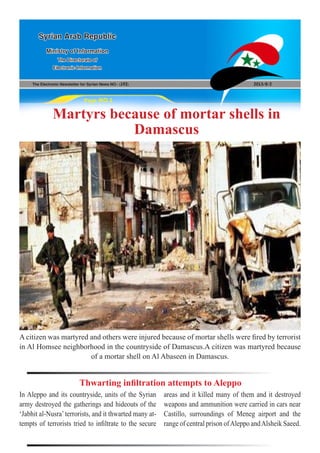 The Electronic Newsletter for Syrian News NO0 )192( 2013/8/2
Syrian Arab Republic
Ministry of Information
The Directorate of
Electronic Information
Page NO.1
Martyrs because of mortar shells in
Damascus
A citizen was martyred and others were injured because of mortar shells were fired by terrorist
in Al Homsee neighborhood in the countryside of Damascus.A citizen was martyred because
of a mortar shell on Al Abaseen in Damascus.
In Aleppo and its countryside, units of the Syrian
army destroyed the gatherings and hideouts of the
‘Jabhit al-Nusra’terrorists, and it thwarted many at-
tempts of terrorists tried to infiltrate to the secure
Thwarting infiltration attempts to Aleppo
areas and it killed many of them and it destroyed
weapons and ammunition were carried in cars near
Castillo, surroundings of Meneg airport and the
range of central prison ofAleppo andAlsheik Saeed.
 