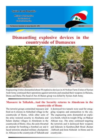 The Electronic Newsletter for Syrian News NO0 )193( 2013/8/3
Syrian Arab Republic
Ministry of Information
The Directorate of
Electronic Information
Page NO.1
Dismantling explosive devices in the
countryside of Damascus
Engineering Unites dismantled about 50 explosive devices inAl Nofour Farm.Unites of Syrian
Arab Army continued their operations against terrorists and smashed their weapons in Harasta,
Doma and Daria.The head of Am Al Banen group was killed by Syrian Arab Army.
The terrorist groups committed massacre and
fired on 6 citizens in Alshoihed village in the
countryside of Homs, while other units of
the army restored security to Alsultania and
Salam sharkai villages in Almokram in the
countryside of Homs. Also, the units thwarted
an attempt for bombing a bombed car and it
faced terrorists attacked military checkpoints
in Alhissen in the countryside of Talkalah and
Massacre in Talkalah...And the Security returns to Almokram in the
countryside of Homs
it destroyed two tunnels were used for smug-
gling weapons and ammunition to the city.
The engineering units dismantled an explo-
sive bomb, which its weight 30 kg on Maksar
Alhisan way .The army continued targeting
the terrorists and it destroyed their weapons
and hideouts in Karabess,Bab Houd ,Rastan
,Talbiseh and Jorat Alsheiah in Homs and its
countryside .
 