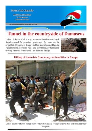 The Electronic Newsletter for Syrian News NO0 )194( 2013/8/4
Syrian Arab Republic
Ministry of Information
The Directorate of
Electronic Information
Page NO.1
Tunnel in the countryside of Damascus
Killing of terrorists from many nationalities in Aleppo
Unites of Syrian Arab Army
found a tunnel for terrorists
of Jabhat Al Nusra in Barza
Neighborhood, the tunnel was
used by terrorists to move the
Unites of armed forces killed many terrorists who are foreign nationalities and smashed their
weapons.
weapons. Another unit aimed
gatherings for terrorists in
Jobbar, Zamalka and Harasta
and killed many of them some
of them are foreign.
 