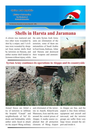 The Electronic Newsletter for Syrian News NO0 )196( 2013/8/6
Syrian Arab Republic
Ministry of Information
The Directorate of
Electronic Information
Page NO.1
Shells in Harsta and Jaramana
Syrian Army continues its operations in Aleppo and its countryside
A citizen was martyred and
two other were wounded by
shot by a sniper, and 3 civil-
ians were wounded by shrap-
nel from mortar shells fired
by terrorists on Harasta, and
anther mortar shell landed in
Jermana without injury, while
Armed forces are foiled a
try of terrorists to infiltrate
the hospital “Canadi” and
neighborhoods of Sef Al-
doula and Salahuddin, while
anther units faced to attack
on the airport Meng military
the units Syrian Arab Army
units are elimination of the
terrorists, some of them are
nationalities of Saudi Arabia
in East Gouta, Kaboun, Jobar
and Harasta and destroyed
their weapons and ammuni-
tion.
and eliminated of the terror-
ists in Atareb, KhanAl-asla
Mansoura, Azaz and the area
around the central prison of
Aleppo. A media source ex-
plained that all protection
elements of Meng Airport
in Aleppo are fine, and the
airport is free from military
equipment and aircraft and
non-used, and the terrorist
groups are suffer from very
large losses around the air-
port and inside it.
 