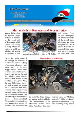 The Electronic Newsletter for Syrian News NO0 )199( 2013/8/9
Syrian Arab Republic
Ministry of Information
The Directorate of
Electronic Information
Page NO.1
Mortar shells in Damascus and its countryside
Mortar shells fell on
Al Janyeen neigh-
borhood in Jaraman
in the countryside
of Damascus which
caused the killing
of many citizens in-
cluding a child and
injuring of others,
in addition to ma-
Engineering units thwarted
the attempt of bombing a
bombed car contained 350kg
of explosive substances near
Asaad school in the New
Aleppo district ,while many
terrorists were killed in explo-
sion of a car during they put
the explosives inside it in the
north of Kafr Hamra in the
countryside of Aleppo. Also,
the army killed many terror-
ists and wounded the others
and it destroyed their hide-
outs and their weapons which
included heavy machine guns
and anti-air craft cannons, cars
carried weapons and ammuni-
tion in 	 Khan Alassal and
Almuslemiah, the units of the
army thwarted an attempt of
terrorists tried to infiltrate to
Bombed car is in Aleppo
terial damage.Syr-
ian Arab Army killed
non Syrian terror-
ists in Al Ziabia
and eastern Gouta
in the countryside
of Damascus.Unites
of the armed forces
eliminated on gath-
erings of terrorists of
Jabhat Al Nusra and
smashed their weap-
ons and ammunition
in Doma and Sasaa.
the east of the Great Umayy-
ad Mosque and the old city.
The correspondent of Al-
Mayadeen channel talked
about launching Grad mis-
siles on Nubel and Alzahraaa
towns by” Jabhat Al-Nusra’”
gunmen and this caused killing
and wounding many people.
 