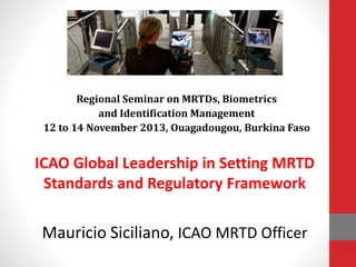 ICAO Global Leadership in Setting MRTD
Standards and Regulatory Framework
Mauricio Siciliano, ICAO MRTD Officer
Regional Seminar on MRTDs, Biometrics
and Identification Management
12 to 14 November 2013, Ouagadougou, Burkina Faso
 