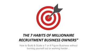 THE 7 HABITS OF MILLIONAIRE
RECRUITMENT BUSINESS OWNERS”
How to Build & Scale a 7 or 8 Figure Business without
burning yourself out or working harder…
 