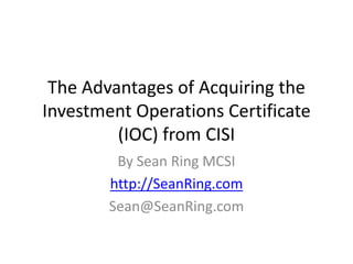 The Advantages of Acquiring the
Investment Operations Certificate
         (IOC) from CISI
         By Sean Ring MCSI
        http://SeanRing.com
        Sean@SeanRing.com
 