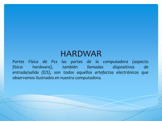 HARDWAR
Partes Física de Pcs las partes de la computadora (aspecto
físico:   hardware),      también     llamadas    dispositivos    de
entrada/salida (E/S), son todos aquellos artefactos electrónicos que
observamos ilustrados en nuestra computadora.
 