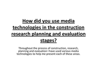 How did you use media
 technologies in the construction
research planning and evaluation
             stages?
    Throughout the process of construction, research,
   planning and evaluation I have used various media
  technologies to help me present each of these areas.
 