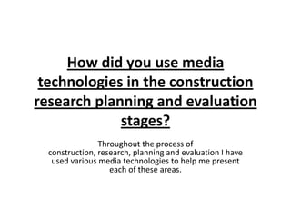 How did you use media
technologies in the construction
research planning and evaluation
stages?
Throughout the process of
construction, research, planning and evaluation I have
used various media technologies to help me present
each of these areas.
 