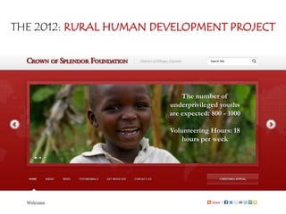 THE 2012: RURAL HUMAN DEVELOPMENT PROJECT




                            The number of
                        underprivileged youths
                        are expected: 800 - 1000

                        Volunteering Hours: 18
                            hours per week


                        YOUTH 4 youth challenge
                               Denis Kyabaggu
 