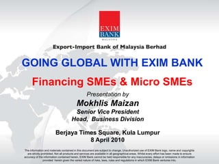 GOING GLOBAL WITH EXIM BANK Financing SMEs & Micro SMEs Presentation by Mokhlis Maizan Senior Vice President Head,  Business Division Berjaya Times Square, Kula Lumpur 8 April 2010 The information and materials contained in this document are subject to change. Unauthorized use of EXIM Bank logo, name and copyrights are strictly prohibited. Not all products and services are available in all geographical areas. Whilst every effort has been made to ensure accuracy of the information contained herein, EXIM Bank cannot be held responsible for any inaccuracies, delays or omissions in information provided  herein given the varied nature of risks, laws, rules and regulations in which EXIM Bank ventures into. 