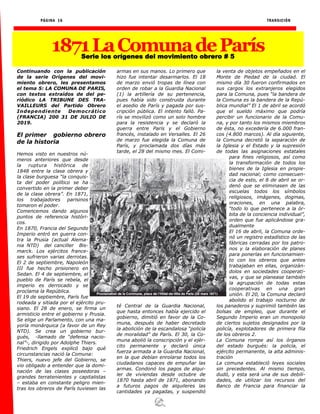 PÁGINA 16 TRANSICIÓN
1871LaComunadeParísSerie los orígenes del movimiento obrero # 5
Continuando con la publicación
de la serie Orígenes del movi-
miento obrero, les presentamos
el tema 5: LA COMUNA DE PARIS,
con textos extraídos de del pe-
riódico LA TRIBUNE DES TRA-
VAILLEURS del Partido Obrero
Independiente Democrático
(FRANCIA) 200 31 DE JULIO DE
2019.
El primer gobierno obrero
de la historia
Hemos visto en nuestros nú-
meros anteriores que desde
la ruptura histórica de
1848 entre la clase obrera y
la clase burguesa “la conquis-
ta del poder político se ha
convertido en la primer deber
de la clase obrera”. En 1871,
los trabajadores parisinos
tomaron el poder.
Comencemos dando algunos
puntos de referencia históri-
cos.
En 1870, Francia del Segundo
Imperio entró en guerra con-
tra la Prusia (actual Alema-
nia NTD) del canciller Bis-
marck. Los ejércitos france-
ses sufrieron varias derrotas.
El 2 de septiembre, Napoleón
III fue hecho prisionero en
Sedan. El 4 de septiembre, el
pueblo de París se rebela, el
imperio es derrocado y se
proclama la República.
El 19 de septiembre, París fue
rodeada y sitiada por el ejército pru-
siano. El 28 de enero, se firma un
armisticio entre el gobierno y Prusia.
Se elige un Parlamento, con una ma-
yoría monárquica (a favor de un Rey
NTD). Se crea un gobierno bur-
gués, -llamado de “defensa nacio-
nal”-, dirigido por Adolphe Thiers.
Friedrich Engels explicó bajo qué
circunstancias nació la Comuna:
Thiers, nuevo jefe del Gobierno, se
vio obligado a entender que la domi-
nación de las clases poseedoras –
grandes terratenientes y capitalistas
– estaba en constante peligro mien-
tras los obreros de París tuviesen las
armas en sus manos. Lo primero que
hizo fue intentar desarmarlos. El 18
de marzo envió tropas de línea con
orden de robar a la Guardia Nacional
(1) la artillería de su pertenencia,
pues había sido construida durante
el asedio de París y pagada por sus-
cripción pública. El intento falló. Pa-
rís se movilizó como un solo hombre
para la resistencia y se declaró la
guerra entre París y el Gobierno
francés, instalado en Versalles. El 26
de marzo fue elegida la Comuna de
París, y proclamada dos días más
tarde, el 28 del mismo mes. El Comi-
té Central de la Guardia Nacional,
que hasta entonces había ejercido el
gobierno, dimitió en favor de la Co-
muna, después de haber decretado
la abolición de la escandalosa “policía
de moralidad” de París. El 30, la Co-
muna abolió la conscripción y el ejér-
cito permanente y declaró única
fuerza armada a la Guardia Nacional,
en la que debían enrolarse todos los
ciudadanos capaces de empuñar las
armas. Condonó los pagos de alqui-
ler de viviendas desde octubre de
1870 hasta abril de 1871, abonando
a futuros pagos de alquileres las
cantidades ya pagadas, y suspendió
la venta de objetos empeñados en el
Monte de Piedad de la ciudad. El
mismo día 30 fueron confirmados en
sus cargos los extranjeros elegidos
para la Comuna, pues “la bandera de
la Comuna es la bandera de la Repú-
blica mundial” El 1 de abril se acordó
que el sueldo máximo que podría
percibir un funcionario de la Comu-
na, y por tanto los mismos miembros
de ésta, no excedería de 6.000 fran-
cos (4.800 marcos). Al día siguiente,
la Comuna decretó la separación de
la Iglesia y el Estado y la supresión
de todas las asignaciones estatales
para fines religiosos, así como
la transformación de todos los
bienes de la Iglesia en propie-
dad nacional; como consecuen-
cia de esto, el 8 de abril se or-
denó que se eliminasen de las
escuelas todos los símbolos
religiosos, imágenes, dogmas,
oraciones, en una palabra,
“todo lo que pertenece a la ór-
bita de la conciencia individual”,
orden que fue aplicándose gra-
dualmente
El 16 de abril, la Comuna orde-
nó un registro estadístico de las
fábricas cerradas por los patro-
nos y la elaboración de planes
para ponerlas en funcionamien-
to con los obreros que antes
trabajaban en ellas, organizán-
dolos en sociedades cooperati-
vas, y que se planease también
la agrupación de todas estas
cooperativas en una gran
unión. El 20, la Comuna declaró
abolido el trabajo nocturno de
los panaderos y suprimió también las
bolsas de empleo, que durante el
Segundo Imperio eran un monopolio
de ciertos sujetos designados por la
policía, explotadores de primera fila
de los obreros 2.
La Comuna rompe así los órganos
del estado burgués: la policía, el
ejército permanente, la alta adminis-
tración
La comuna estableció leyes sociales
sin precedentes. Al mismo tiempo,
dudó, y esta será una de sus debili-
dades, de utilizar los recursos del
Banco de Francia para financiar la
 