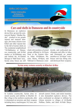 The Electronic Newsletter for Syrian News NO0 )201( 2013/8/11
Syrian Arab Republic
Ministry of Information
The Directorate of
Electronic Information
Page NO.1
Cars and shells in Damascus and its countryside
In Damascus an explosive
device blew up near the com-
mercial Market “Medhat Ba-
sha” resulted in two people
injured and material dam-
ages, also many citizens were
killed and other injured due
to the fall of mortar shells on
The residential neighborhood
“Al-Dakhaniya at Damas-
cus countryside, and Al-Hal
market at Al-Zablatani area
and behind the Al-Thakafi
Mosque in “Bab Tuma” area..
Syrian army forces are still
clash with members of armed
groups affiliated to Al-Nusra
front at the Eastern Gho-
ta, Jobar, Al-Qaboun, Ha-
rasta, Duma, Al-Hjera, and
Yabroud in Damascus coun-
tryside, and confiscated ma-
chineguns and rifles in Adra,
and eliminated on armed
members at “Al-Iskan” ware-
houses and Gas filling unit,
and destroyed their weapons.
Syrian army restores security to Kherbet Al-Baz
In Lattakia countryside, Syrian army re-
stored security and stability to Kherbet Al-
Baz village at the northern countryside, after
it eliminated on terrorists and their weapons
including heavy machineguns 14,5 mm, anti-
aircraft cannon 23mm, and rocket launcher,
it also dismantled explosive devices. The
army confronted an attempt to infiltrate by
Libyan terrorists to villages of Al-Sheikh
Nabhan, Oubin, and Jabal Al-Nabi Shaya.
 