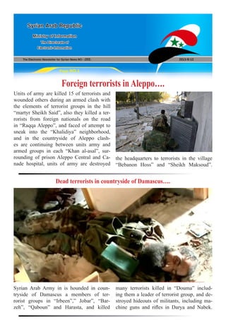 The Electronic Newsletter for Syrian News NO0 )202( 2013/8/12
Syrian Arab Republic
Ministry of Information
The Directorate of
Electronic Information
Page NO.1
Foreign terrorists in Aleppo….
Units of army are killed 15 of terrorists and
wounded others during an armed clash with
the elements of terrorist groups in the hill
“martyr Sheikh Said”, also they killed a ter-
rorists from foreign nationals on the road
in “Raqqa Aleppo”, and faced of attempt to
sneak into the “Khalidiya” neighborhood,
and in the countryside of Aleppo clash-
es are continuing between units army and
armed groups in each “Khan al-asal”, sur-
rounding of prison Aleppo Central and Ca-
nade hospital, units of army are destroyed
the headquarters to terrorists in the village
“Bebanon Hoss” and “Sheikh Maksoud”.
Dead terrorists in countryside of Damascus….
Syrian Arab Army in is hounded in coun-
tryside of Damascus a members of ter-
rorist groups in “Irbeen”,” Jobar”, “Bar-
zeh”, “Qaboun” and Harasta, and killed
many terrorists killed in “Douma” includ-
ing them a leader of terrorist group, and de-
stroyed hideouts of militants, including ma-
chine guns and rifles in Darya and Nabek.
 