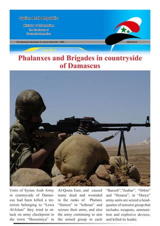 The Electronic Newsletter for Syrian News NO0 )203( 2013/8/13
Syrian Arab Republic
Ministry of Information
The Directorate of
Electronic Information
Page NO.1
Phalanxes and Brigades in countryside
of Damascus
Units of Syrian Arab Army
in countryside of Damas-
cus had been killed a ter-
rorists belonging to “Lewa
Al-Islam” they tried to at-
tack on army checkpoint in
the town “Husseiniya” in
Al-Qouta East, and caused
many dead and wounded
in the ranks of Phalanx
“Hamza” in “kaboun” and
seizure their arms, and also
the army continuing to aim
the armed group in each
“Barzeh”,”Joubar”, “Orbin”
and “Douma”, in “Darya”
army units are seized a head-
quarter of terrorist group that
includes weapons, ammuni-
tion and explosive devices,
and killed its leader.
 