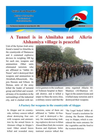 The Electronic Newsletter for Syrian News NO0 )206( 2013/8/16
Syrian Arab Republic
Ministry of Information
The Directorate of
Electronic Information
Page NO.1
A Tunnel is in Almilaha and Alkria
Alshamiya village is peaceful
Unit of the Syrian Arab army
found a tunnel in Almeliha in
the countryside of Damascus
and it contained explosive
devices its weighing 100 kg
for each one, weapons and
ammunition .Other units
eliminated terrorists who
are affiliated to “Jabhit Al-
Nusra” and it destroyed their
weapons and ammunition in
Alziabiah,Alhuseiniah, Hu-
jera Harasta and Erbeen .In
Domaa, units of the army
killed the leader of terrorist
group and killed and wound-
ed many of its members in the
surroundings of the industrial
city, and it clashed with ter-
rorist gunmen in the southeast
of Tishreen hospital in Barz-
zah district, and it killed a
sniper in Dara the town.Also,
a military source said that the
army regained Alkaria Al-
Shamiya (Al-Shamiya vil-
lage) in the eastern Gouta and
it killed many terrorists and it
destroyed their weapons.
In Aleppo and its country-
side, military sources talked
about destroying four cars
with weapons and ammuni-
tion by the armed forces in
Alemam village in Aleppo’s
rural. Other armed forces
killed and wounded many
A Factory for weapons in the countryside of Aleppo
terrorists, some of them are
affiliated to “Jabhit Al-Nus-
ra”, and it destroyed a fac-
tory for manufacturing mak-
ing explosive devices in Khan
Alassal,Bani Zaid ,the western
Koeras and Aljaloum. Infor-
mational sources talked that
“the Legal bodyof Jabhit al-
Nusra” issued a resolution for
closing the Bustan Alkassar
way in Aleppo, which is con-
sidered the main entrance for
the vegetables and the food to
the western districts.
 