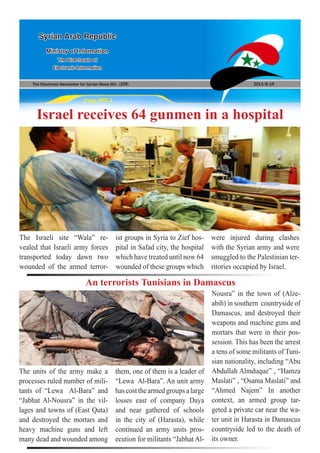 The Electronic Newsletter for Syrian News NO0 )209( 2013/8/19
Syrian Arab Republic
Ministry of Information
The Directorate of
Electronic Information
Page NO.1
Israel receives 64 gunmen in a hospital
The Israeli site “Wala” re-
vealed that Israeli army forces
transported today dawn two
wounded of the armed terror-
ist groups in Syria to Zief hos-
pital in Safad city, the hospital
which have treated until now 64
wounded of these groups which
were injured during clashes
with the Syrian army and were
smuggled to the Palestinian ter-
ritories occupied by Israel.
An terrorists Tunisians in Damascus
The units of the army make a
processes ruled number of mili-
tants of “Lewa Al-Bara” and
“Jabhat Al-Nousra” in the vil-
lages and towns of (East Quta)
and destroyed the mortars and
heavy machine guns and left
many dead and wounded among
them, one of them is a leader of
“Lewa Al-Bara”. An unit army
has cost the armed groups a large
losses east of company Daya
and near gathered of schools
in the city of (Harasta), while
continued an army units pros-
ecution for militants “Jabhat Al-
Nousra” in the town of (Alze-
abih) in southern countryside of
Damascus, and destroyed their
weapons and machine guns and
mortars that were in their pos-
session. This has been the arrest
a tens of some militants of Tuni-
sian nationality, including “Abu
Abdullah Almduque” , “Hamza
Maslati” , “Osama Maslati” and
“Ahmed Najem” In another
context, an armed group tar-
geted a private car near the wa-
ter unit in Harasta in Damascus
countryside led to the death of
its owner.
 
