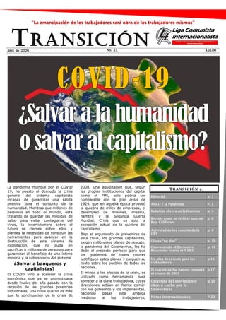 La pandemia mundial por el COVID
19, ha puesto al desnudo la crisis
general del sistema capitalista
incapaz de garantizar una salida
positiva para el conjunto de la
humanidad. Mientras que millones de
personas en todo el mundo, está
tratando de guardar las medidas de
salud para evitar contagiarse del
virus, la incertidumbre sobre el
futuro se ciernes sobre ellos y
plantea la necesidad de construir las
herramientas para avanzar en la
destrucción de este sistema de
explotación, que no duda en
sacrificar a millones de personas para
garantizar el beneficio de una ínfima
minoría y la subsistencia del sistema.
¿Salvar a banqueros y
capitalistas?
El COVID vino a acelerar la crisis
económica que ya se pronosticaba
desde finales del año pasado con la
recesión de las grandes potencias
industriales, una crisis que no es más
que la continuación de la crisis de
2008, una agudización que, según
las propias instituciones del capital
como el FMI, solo podría ser
comparable con la gran crisis de
1929, que en aquella época provocó
la quiebra de miles de empresas, el
desempleo de millones, miseria,
hambre y la Segunda Guerra
Mundial. Crisis que es solo la
expresión actual de la quiebra del
capitalismo.
Bajo el argumento de prevenirse de
esta crisis, los grandes capitalistas,
exigen millonarios planes de rescate,
la pandemia del Coronavirus, les ha
dado el pretexto perfecto para que
los gobiernos de todos colores
justifiquen estos planes y carguen su
costo sobre los pueblos de todas las
naciones.
El miedo a los efectos de la crisis, es
utilizado como herramienta para
someter a la clase trabajadora, cuyas
direcciones actúan en frente común
con los gobiernos y los imperialistas,
haciendo pasar esta amarga
medicina a los trabajadores,
TRANSICIÓNNo. 21 $10.00
“La emancipación de los trabajadores será obra de los trabajadores mismos”
Abril de 2020
TRANSICIÓN 21
Editorial. p. 1
AMLO y la Pandemia P. 3
Rebelión obrera en la frontera p. 5
Breves: como se vivió el paro en
Baja California
p. 6
Actividad de los comités de la
OPT
p. 9
Clases “on line” p. 10
Convocatoria al Encuentro
Binacional contra el T MEC
p. 12
Un plan de rescate para los
trabajadores
p.15
El rescate de los bancos romperá
el récord de 2007
p.17
Orígenes del movimiento
obrero Lucha por la
Democracia
p.19
Notas internacionales P 21
 