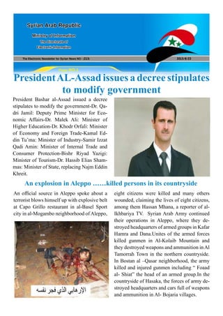 The Electronic Newsletter for Syrian News NO0 )213( 2013/8/23
Syrian Arab Republic
Ministry of Information
The Directorate of
Electronic Information
Page NO.1
PresidentAL-Assad issues a decree stipulates
to modify government
President Bashar al-Assad issued a decree
stipulates to modify the government-Dr. Qa-
dri Jamil: Deputy Prime Minister for Eco-
nomic Affairs-Dr. Malek Ali: Minister of
Higher Education-Dr. Khodr Orfali: Minister
of Economy and Foreign Trade-Kamal Ed-
din Tu’ma: Minister of Industry-Samir Izzat
Qadi Amin: Minister of Internal Trade and
Consumer Protection-Bishr Riyad Yazigi:
Minister of Tourism-Dr. Hassib Elias Sham-
mas: Minister of State, replacing Najm Eddin
Khreit.
An explosion in Aleppo ……killed persons in its countryside
An official source in Aleppo spoke about a
terrorist blows himself up with explosive belt
at Capo Grillo restaurant in al-Basel Sport
city in al-Mogambo neighborhood of Aleppo,
eight citizens were killed and many others
wounded, claiming the lives of eight citizens,
among them Hassan Mhana, a reporter of al-
Ikhbariya TV. Syrian Arab Army continued
their operations in Aleppo, where they de-
stroyed headquarters of armed groups in Kafar
Hamra and Dana.Unites of the armed forces
killed gunmen in Al-Kolaib Mountain and
they destroyed weapons and ammunition in Al
Tamorrah Town in the northern countryside.
In Bostan al –Qasar neighborhood, the army
killed and injured gunmen including “ Foaad
al- Shiat” the head of an armed group.In the
countryside of Hasaka, the forces of army de-
stroyed headquarters and cars full of weapons
and ammunition in Al- Bojaria villages.
 