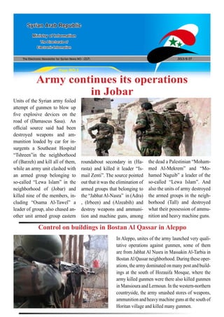 The Electronic Newsletter for Syrian News NO0 )217( 2013/8/27
Syrian Arab Republic
Ministry of Information
The Directorate of
Electronic Information
Page NO.1
Army continues its operations
in Jobar
Units of the Syrian army foiled
attempt of gunmen to blow up
five explosive devices on the
road of (Damascus Sasa). An
official source said had been
destroyed weapons and am-
munition loaded by car for in-
surgents a Southeast Hospital
“Tshreen”in the neighborhood
of (Barzeh) and kill all of them,
while an army unit clashed with
an armed group belonging to
so-called “Lewa Islam” in the
neighborhood of (Jobar) and
killed nine of the members, in-
cluding “Osama Al-Tawel” a
leader of group, also chased an-
other unit armed group eastern
roundabout secondary in (Ha-
rasta) and killed it leader “Is-
mail Zenti”. The source pointed
out that it was the elimination of
armed groups that belonging to
the “JabhatAl-Nasra” in (Adra)
, (Irbeen) and (Alzeabih) and
destroy weapons and ammuni-
tion and machine guns, among
the dead a Palestinian “Moham-
med Al-Mekrem” and “Mo-
hamed Naguib” a leader of the
so-called “Lewa Islam”. And
also the units of army destroyed
the armed groups in the neigh-
borhood (Tall) and destroyed
what their possession of ammu-
nition and heavy machine guns.
In Aleppo, unites of the army launched very quali-
tative operations against gunmen, some of them
are from Jabhat Al Nusra in Massakin Al-Tarbia in
BostanAl Qassar neighborhood. During these oper-
ations, the army dominated on many post and build-
ings at the south of Hozauifa Mosque, where the
army killed gunmen were there also killed gunmen
in Mansioura and Lermoun. In the western-northern
countryside, the army smashed stores of weapons,
ammunition and heavy machine guns at the south of
Horitan village and killed many gunmen.
Control on buildings in Bostan Al Qassar in Aleppo
 