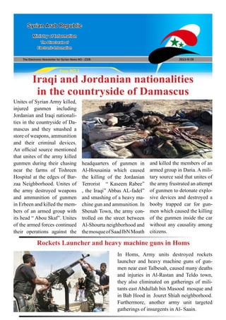 The Electronic Newsletter for Syrian News NO0 )218( 2013/8/28
Syrian Arab Republic
Ministry of Information
The Directorate of
Electronic Information
Page NO.1
Iraqi and Jordanian nationalities
in the countryside of Damascus
Unites of Syrian Army killed,
injured gunmen including
Jordanian and Iraqi nationali-
ties in the countryside of Da-
mascus and they smashed a
store of weapons, ammunition
and their criminal devices.
An official source mentioned
that unites of the army killed
gunmen during their chasing
near the farms of Tishreen
Hospital at the edges of Bar-
zaa Neighborhood. Unites of
the army destroyed weapons
and ammunition of gunmen
in Erbeen and killed the mem-
bers of an armed group with
its head “ Abou Skaf”. Unites
of the armed forces continued
their operations against the
headquarters of gunmen in
Al-Housainia which caused
the killing of the Jordanian
Terrorist “ Kaseem Rabee”
, the Iraqi” Abbas AL-fadel”
and smashing of a heavy ma-
chine gun and ammunition. In
Sbenah Town, the army con-
trolled on the street between
Al-Shourta neighborhood and
themosqueofSaadIbNMoath
and killed the members of an
armed group in Daria. A mili-
tary source said that unites of
the army frustrated an attempt
of gunmen to detonate explo-
sive devices and destroyed a
booby trapped car for gun-
men which caused the killing
of the gunmen inside the car
without any causality among
citizens.
In Homs, Army units destroyed rockets
launcher and heavy machine guns of gun-
men near east Talbesah, caused many deaths
and injuries in Al-Rastan and Teldo town,
they also eliminated on gatherings of mili-
tants east Abdullah bin Masood mosque and
in Bab Hood in Jouret Shiah neighborhood.
Furthermore, another army unit targeted
gatherings of insurgents in Al- Saain.
Rockets Launcher and heavy machine guns in Homs
 
