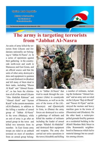 The Electronic Newsletter for Syrian News NO0 )224( 2013/9/3
Syrian Arab Republic
Ministry of Information
The Directorate of
Electronic Information
Page NO.1
The army is targeting terrorists
from “Jabhat Al-Nasra
An units of army killed the ter-
rorists from Libyans and Jor-
danians nationality are belong-
ing to “Jabhat Al-Nasra”, in In
a series of operations against
their gathering in the country-
side north-west and south to
Damascus and East Gouta, and
an official source said that the
units of other army destroyed a
dens and equipment to gunmen
on a road (Kabouri) in (Kudsia)
and left many of them dead in
their ranks, including “Mazen
Al Kadi” and “Ahmed Houra-
ni”, as has been the elimina-
tion of all of the armed Libyans
“Abu Abdullah Rahman” and
“Ahmed Alesh” and “Ayman
Kurdi” in the eastern mountains
of(Al-Zbadani), in addition to
the killing a number of armed
group of “Jabhat Al-Nasra”
in the town (Madaya), while
an unit of army is go after an
armed group in the town and
killed two terrorists from its
member. In East Gouta army
troops are ruled in an ambush
textured on most of members
from an armed group belong-
ing to “Jabhat Al-Nasra” that
tried to sneak through the con-
science (Adra) in countryside
of Damascus, as well as on the
axis of the towns of the (AL-
Kasemya) and (Qasimiyah)
in Gota, in (Duma) the army
forces are destroyed in a series
a gatherings of militants and
killed the number of militants
including the leader of armed
groups “Khaled Al-Abdullah”
and destroyed their equipment
and weapons. The army also
carried out series operations in
the town (Alzeabih) and killing
a number of militants, includ-
ing the Jordanian “Ahmed Am-
arat” and an army unit on ruled
on the Libyans “Raji al-Obeidi”
and “Nasser Al-Tijani” and de-
stroyed the mortars and heavy
machine guns in the towns of
(Husseinia) and (Houhera). On
the other hand; a rocket-pro-
pelled grenade fired by gunmen
on a residential building in the
(Khalil Mardam Bek) Street in
(Abu Rummaneh) neighbor-
hood in Damascus which led to
material damage but no casual-
ties among citizens.
 