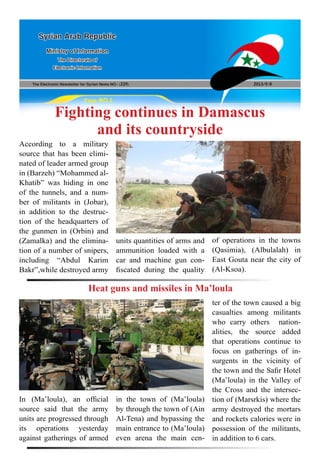 The Electronic Newsletter for Syrian News NO0 )229( 2013/9/8
Syrian Arab Republic
Ministry of Information
The Directorate of
Electronic Information
Page NO.1
Fighting continues in Damascus
and its countryside
According to a military
source that has been elimi-
nated of leader armed group
in (Barzeh) “Mohammed al-
Khatib” was hiding in one
of the tunnels, and a num-
ber of militants in (Jobar),
in addition to the destruc-
tion of the headquarters of
the gunmen in (Orbin) and
(Zamalka) and the elimina-
tion of a number of snipers,
including “Abdul Karim
Bakr”,while destroyed army
In (Ma’loula), an official
source said that the army
units are progressed through
its operations yesterday
against gatherings of armed
units quantities of arms and
ammunition loaded with a
car and machine gun con-
fiscated during the quality
in the town of (Ma’loula)
by through the town of (Ain
Al-Tena) and bypassing the
main entrance to (Ma’loula)
even arena the main cen-
of operations in the towns
(Qasimia), (Albulalah) in
East Gouta near the city of
(Al-Ksoa).
ter of the town caused a big
casualties among militants
who carry others nation-
alities, the source added
that operations continue to
focus on gatherings of in-
surgents in the vicinity of
the town and the Safir Hotel
(Ma’loula) in the Valley of
the Cross and the intersec-
tion of (Marsrkis) where the
army destroyed the mortars
and rockets calories were in
possession of the militants,
in addition to 6 cars.
Heat guns and missiles in Ma’loula
 