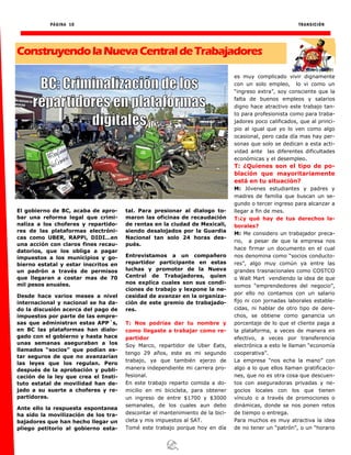 PÁGINA 10 TRANSICIÓN
ConstruyendolaNuevaCentraldeTrabajadores
El gobierno de BC, acaba de apro-
bar una reforma legal que crimi-
naliza a los choferes y repartido-
res de las plataformas electróni-
cas como UBER, RAPPi, DIDI…en
una acción con claros fines recau-
datorios, que los obliga a pagar
impuestos a los municipios y go-
bierno estatal y estar inscritos en
un padrón a través de permisos
que llegaran a costar mas de 70
mil pesos anuales.
Desde hace varios meses a nivel
internacional y nacional se ha da-
do la discusión acerca del pago de
impuestos por parte de las empre-
sas que administran estas APP´s,
en BC las plataformas han dialo-
gado con el gobierno y hasta hace
unas semanas aseguraban a los
llamados “socios” que podían es-
tar seguros de que no avanzarían
las leyes que los regulan. Pero
después de la aprobación y publi-
cación de la ley que crea el Insti-
tuto estatal de movilidad han de-
jado a su suerte a choferes y re-
partidores.
Ante ello la respuesta espontanea
ha sido la movilización de los tra-
bajadores que han hecho llegar un
pliego petitorio al gobierno esta-
tal. Para presionar al dialogo to-
maron las oficinas de recaudación
de rentas en la ciudad de Mexicali,
siendo desalojados por la Guardia
Nacional tan solo 24 horas des-
pués.
Entrevistamos a un compañero
repartidor participante en estas
luchas y promotor de la Nueva
Central de Trabajadores, quien
nos explica cuales son sus condi-
ciones de trabajo y lexpone la ne-
cesidad de avanzar en la organiza-
ción de este gremio de trabajado-
res.
T: Nos podrías dar tu nombre y
como llegaste a trabajar como re-
partidor
Soy Marco, repartidor de Uber Eats,
tengo 29 años, este es mi segundo
trabajo, ya que también ejerzo de
manera independiente mi carrera pro-
fesional.
En este trabajo reparto comida a do-
micilio en mi bicicleta, para obtener
un ingreso de entre $1700 y $3000
semanales, de los cuales aun debo
descontar el mantenimiento de la bici-
cleta y mis impuestos al SAT.
Tomé este trabajo porque hoy en día
es muy complicado vivir dignamente
con un solo empleo, lo vi como un
“ingreso extra”, soy consciente que la
falta de buenos empleos y salarios
digno hace atractivo este trabajo tan-
to para profesionista como para traba-
jadores poco calificados, que al princi-
pio al igual que yo lo ven como algo
ocasional, pero cada día mas hay per-
sonas que solo se dedican a esta acti-
vidad ante las diferentes dificultades
económicas y el desempleo.
T: ¿Quienes son el tipo de po-
blación que mayoritariamente
está en tu situación?
M: Jóvenes estudiantes y padres y
madres de familia que buscan un se-
gundo o tercer ingreso para alcanzar a
llegar a fin de mes.
T:¿y qué hay de tus derechos la-
borales?
M: Me considero un trabajador preca-
rio, a pesar de que la empresa nos
hace firmar un documento en el cual
nos denomina como “socios conducto-
res”, algo muy común ya entre las
grandes trasnacionales como COSTCO
o Walt Mart vendiendo la idea de que
somos “emprendedores del negocio”,
por ello no contamos con un salario
fijo ni con jornadas laborales estable-
cidas, ni hablar de otro tipo de dere-
chos, se obtiene como ganancia un
porcentaje de lo que el cliente paga a
la plataforma, a veces de manera en
efectivo, a veces por transferencia
electrónica a esto le llaman “economía
cooperativa”.
La empresa “nos echa la mano” con
algo a lo que ellos llaman gratificacio-
nes, que no es otra cosa que descuen-
tos con aseguradoras privadas y ne-
gocios locales con los que tienen
vínculo o a través de promociones o
dinámicas, donde se nos ponen retos
de tiempo o entrega.
Para muchos es muy atractiva la idea
de no tener un “patrón”, o un “horario
 