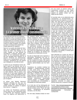 NO. 19 PÁGINA 19
El dieciséis de junio de mil novecien-
tos sesenta y tres, a la edad de veinti-
séis años y a bordo del Vostok seis, se
transformaría en la primera mujer en
la historia humana y el primero de los
civiles en viajar al espacio. Su nombre
en clave a lo largo de la misión fue
Chaika (gaviota en español).
Nació en un pueblo del óblast de Yaro-
slavl, en la presente Rusia, un 6 de
marzo de 1937. Tras finalizar la es-
cuela, trabajó en una factoría de
neumáticos y después estudió inge-
niería. En mil novecientos sesenta y
dos fue escogida para ingresar en la
sección femenina de cosmonautas.
Antes de su reclutamiento como cos-
monauta, Tereshkova fue una obrera
que trabajaba en una fábrica textil.
A pesar de que Tereskhova tenía vér-
tigo y pavor a las alturas, eso no le
impidió ser seleccionada entre más de
cuatrocientos aspirantes. Este detalle
fue escondido a sus superiores de cara
al viaje espacial, más su pavor a las
alturas se lo hizo pasar bastante mal
en la nave, puesto que padeció mare-
os y vómitos a lo largo de las 48 órbi-
tas en los 3 días de duración su viaje
por el espacio.
El oficial ruso Nikolai Petrovich
Kamanin afirmaba de ella que era
"Gagarin con falda" (en referencia al
primer hombre en orbitar el espacio
de la tierra, Y. Gagarin).
La misión de Tereshkova asimismo
formó parte de una experiencia para
el desarrollo del Programa Espacial
Ruso. Su objetivo era determinar si
las mujeres tenían exactamente la
misma resistencia física y sicológica
que los hombres en el entorno espa-
cial, lo cual quedó comprobado.Tiene
una hija, E., que en nuestros días tra-
baja como cirujana. Como curiosidad
con respecto a la hija de Tereshkova,
su nacimiento provocó un enorme
interés por los científicos de la tem-
porada puesto que era el primer bebé
que nacía de progenitores que habían
estado en el espacio. Se verificó que
la pequeña era totalmente normal.
No sólo se desarrolló como ingeniera y
astronauta, Tereshkova era una in-
fatigable luchadora del movimiento
por las mujeres de Rusia. Ella quería
que las mujeres soviéticas tuvieran las
mismas oportunidades que los hom-
bres.
Tereshkova ha recibido multitud de
medallas y condecoraciones durante
su vida, entre otras: 2 Órdenes de
Lenin, declaración pública de Heroína
Nacional; la Medalla de Oro de la Paz
de la ONU; el Premio Simba Interna-
tional Women's Movement o bien la
Medalla de Oro Joliot-Curie. Tiene nu-
merosas distinciones (doctorados
"Honoris causa", y medallas científi-
cas) concedidas por Universidades y
Sociedades de diferentes países.
En el año dos mil fue distinguida por
una asociación internacional de la ciu-
dad de Londres como "Mujer del siglo
veinte". Actualmente se encuentra
retirada y con 83 años.
Por otro lado, Estados Unidos no man-
dó una mujer al espacio hasta mil
novecientos ochenta y tres (Sally
Ride) y las mujeres que han ido al
espacio se pueden contar con los
dedos de las manos.
El recordar esto, no es sólamente para
conmemorar un acontecimiento im-
portante para las mujeres y la human-
idad, sino para abrir la discusión en
torno a un ejemplo de cómo las muje-
res han tenido que luchar para que
puedan desarrollarse en los campos
de la ciencia y que sólo en una socie-
dad como la antigua URSS podía tener
condiciones económicas que ayudaban
a que las mujeres nos pudiéramos
desarrollar como seres humanos con
mayor libertad y desarrollar nuestro
potencial que en los países del bloque
capitalista, sin dejar de señalar que
para los años 60 del siglo pasado se
habían perdido algunas conquistas
que logró la revolución bolchevique
para las mujeres y para los trabaja-
dores en general. En EUA, cuando los
reporteros preguntan ¿porque no hay
más mujeres en este siglo que par-
ticipen en las expediciones en el es-
pacio? La única respuesta es que no
hay trajes a su medida, ni fondos para
mandarlos a hacer.
Otro elemento es a partir de cómo se
dió un giro de la carrera hacia el es-
pacio en pos de intereses económicos
de una sola compañía (spacex) ante
los recortes a la investigación científi-
ca en general y a programas espacial-
es en particular. Esto es un ejemplo,
que muestra hasta donde se puede
llegar con los recortes y poner los in-
tereses de los privados por encima de
los intereses de la humanidad, como
también sucede con actual pandemia
por COVID-19, donde gracias a los
recortes, precarización y procesos de
privatización de los sistemas de salud,
tenemos las proporciones de muertes
y una enfermedad sin control, ponien-
do en riesgo la continuidad de la hu-
manidad en su totalidad, sólo los tra-
bajadores tomando el poder, po-
dremos salvarnos a nosotros mismos.
Fuente: http://programaespacial.com/
curiosidades/la-primera-mujer-
astronauta-la-cosmonauta-valentina-
tereshkova.html. Consultado el
23/06/2020
 