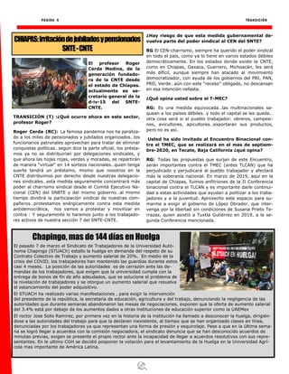 PÁGINA 6 TRANSICIÓN
El profesor Roger
Cerda Medina, de la
generación fundado-
ra de la CNTE desde
el estado de Chiapas.
actualmente es se-
cretario general de la
d-iv-15 del SNTE-
CNTE.
TRANSICIÓN (T) :¿Qué ocurre ahora en este sector,
profesor Roger?
Roger Cerda (RC): La famosa pandemia nos ha paraliza-
do a los miles de pensionados y jubilados organizados…los
funcionarios patronales aprovechan para tratar de eliminar
conquistas políticas…según dice la parte oficial, los présta-
mos ya no se distribuirían por delegaciones sindicales, y
que ahora las hojas rojas, verdes y moradas, se repartirán
de manera “virtual” en 14 sorteos nacionales…quien tenga
suerte tendrá un préstamo, mismo que nosotros en la
CNTE distribuimos por derecho desde nuestras delegacio-
nes sindicales…esta medida seguramente concentrará más
poder al charrismo sindical desde el Comité Ejecutivo Na-
cional (CEN) del SNBTE y del mismo gobierno…al mismo
tiempo dividirá la participación sindical de nuestras com-
pañeros…protestamos enérgicamente contra esta medida
antidemocrática, nos vamos a protestar y movilizar en
contra : Y seguramente lo haremos junto a los trabajado-
res activos de nuestra sección 7 del SNTE-CNTE.
¿Hay riesgo de que esta medida gubernamental de-
vuelva parte del poder sindical al CEN del SNTE?
RG El CEN-charrismo, siempre ha querido el poder sindical
en todo el país, como ya lo tiene en varios estados débiles
democráticamente. En los estados donde existe la CNTE,
como en Chiapas, Oaxaca, Guerrero, Michoacán, les será
más difícil, aunque siempre han atacado al movimiento
democratizador, con ayuda de los gobiernos del PRI, PAN,
PRD, Verde…aún con este “receso” obligado, no descansan
en esa intención nefasta.
¿Qué opina usted sobre el T-MEC?
RG: Es una medida equivocada…las multinacionales sa-
quean a los países débiles…y todo el capital se les queda…
otra cosa será si el pueblo trabajador: obreros, campesi-
nos, avicultores, apicultores…exportaran sus productos,
pero no es así.
Usted ha sido invitado al Encuentro Binacional con-
tra el TMEC, que se realizará en el mes de septiem-
bre-2020, en Tecate, Baja California ¿qué opina?
RG: Todas las propuestas que surjan de este Encuentro,
serán importantes contra el TMEC (antes TLCAN) que ha
perjudicado y perjudicará al pueblo trabajador y afectará
más la soberanía nacional. En marzo de 2019, aquí en la
capital de Chiapas, fuimos anfitriones de la II Conferencia
binacional contra el TLCAN y es importante darle continui-
dad a estas actividades que ayudan a politizar a los traba-
jadores y a la juventud. Aprovecho este espacio para su-
marme a exigir al gobierno de López Obrador, que inter-
venga por la libertad sin condiciones de Susana Prieto Te-
rrazas, quien asistió a Tuxtla Gutiérrez en 2019, a la se-
gunda Conferencia mencionada.
CHIAPAS:Irritacióndejubiladosypensionados
SNTE-CNTE
Chapingo, mas de 144 días en Huelga
El pasado 7 de marzo el Sindicato de Trabajadores de la Universidad Autó-
noma Chapingo (STUACh) estallo la huelga en demanda del respeto de su
Contrato Colectivo de Trabajo y aumento salarial de 20%. En medio de la
crisis del COVID, los trabajadores han mantenido las guardias durante estos
casi 4 meses. La posición de las autoridades es de cerrazón ante las de-
mandas de los trabajadores, que exigen que la universidad cumpla con la
entrega de bonos de fin de año adeudados, que se solucione el problema de
la nivelación de trabajadores y se otorgue un aumento salarial que resuelva
el estancamiento del poder adquisitivo.
El STUACH ha realizado varias manifestaciones , para exigir la intervención
del presidente de la república, la secretaría de educación, agricultura y del trabajo, denunciando la negligencia de las
autoridades que durante semanas abandonaron las mesas de negociaciones, exponen que la oferta de aumento salarial
del 3.4% está por debajo de los aumentos dados a otras instituciones de educación superior como la UAEMex
El rector Jose Solis Ramirez, por primera vez en la historia de la institución ha llamado a desconocer la huelga, dirigién-
dose a las autoridades del trabajo para que la declaren inexistente, al tiempo que se han organizado clases en línea,
denunciadas por los trabajadores ya que representan una forma de presión y esquirolaje. Pese a que en la última sema-
na se logró llegar a acuerdos con la comisión negociadora, el sindicato denuncia que se han desconocido acuerdos de
minutas previas, exigen se presente el propio rector ante la incapacidad de llegar a acuerdos resolutivos con sus repre-
sentantes. En le ultimo CGH se decidió posponer la votación para el levantamiento de la Huelga en la Universidad Agrí-
cola mas importante de América Latina.
 