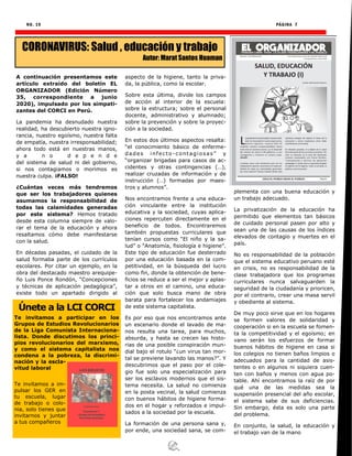 NO. 19 PÁGINA 7
A continuación presentamos este
artículo extraído del boletín EL
ORGANIZADOR (Edición Número
35, correspondiente a junio
2020), impulsado por los simpati-
zantes del CORCI en Perú.
La pandemia ha desnudado nuestra
realidad, ha descubierto nuestra igno-
rancia, nuestro egoísmo, nuestra falta
de empatía, nuestra irresponsabilidad;
ahora todo está en nuestras manos,
y a n o d e p e n d e
del sistema de salud ni del gobierno,
si nos contagiamos o morimos es
nuestra culpa. ¡FALSO!
¿Cuántas veces más tendremos
que ser los trabajadores quienes
asumamos la responsabilidad de
todas las calamidades generadas
por este sistema? Hemos tratado
desde esta columna siempre de valo-
rar el tema de la educación y ahora
resaltamos cómo debe manifestarse
con la salud.
En décadas pasadas, el cuidado de la
salud formaba parte de los currículos
escolares. Por citar un ejemplo, en la
obra del destacado maestro arequipe-
ño Luis Ponce Rondón, “Concepciones
y técnicas de aplicación pedagógica”,
existe todo un apartado dirigido al
aspecto de la higiene, tanto la priva-
da, la pública, como la escolar.
Sobre esta última, divide los campos
de acción al interior de la escuela:
sobre la estructura; sobre el personal
docente, administrativo y alumnado;
sobre la prevención y sobre la proyec-
ción a la sociedad.
En estos dos últimos aspectos resalta:
“el conocimiento básico de enferme-
dades infecto -contagiosas” y
“organizar brigadas para casos de ac-
cidentes y otras contingencias (…),
realizar cruzadas de información y de
instrucción (…) formadas por maes-
tros y alumnos”.
Nos encontramos frente a una educa-
ción vinculante entre la institución
educativa y la sociedad, cuyas aplica-
ciones repercuten directamente en el
beneficio de todos. Encontraremos
también propuestas curriculares que
tenían cursos como “El niño y la sa-
lud” o “Anatomía, fisiología e higiene”.
Este tipo de educación fue desterrado
por una educación basada en la com-
petitividad, en la búsqueda del lucro
como fin, donde la obtención de bene-
ficios se reduce a ser el mejor y aplas-
tar a otros en el camino, una educa-
ción que solo busca mano de obra
barata para fortalecer los andamiajes
de este sistema capitalista.
Es por eso que nos encontramos ante
un escenario donde el lavado de ma-
nos resulta una tarea, para muchos,
absurda, y hasta se crecen las histo-
rias de una posible conspiración mun-
dial bajo el rotulo “¿un virus tan mor-
tal se previene lavando las manos?”. Y
descubrimos que el paso por el cole-
gio fue solo una especialización para
ser los esclavos modernos que el sis-
tema necesita. La salud no comienza
en la posta vecinal, la salud comienza
con buenos hábitos de higiene forma-
dos en el hogar y reforzados e impul-
sados a la sociedad por la escuela.
La formación de una persona sana y,
por ende, una sociedad sana, se com-
plementa con una buena educación y
un trabajo adecuado.
La privatización de la educación ha
permitido que elementos tan básicos
de cuidado personal pasen por alto y
sean una de las causas de los índices
elevados de contagio y muertes en el
país.
No es responsabilidad de la población
que el sistema educativo peruano esté
en crisis, no es responsabilidad de la
clase trabajadora que los programas
curriculares nunca salvaguarden la
seguridad de la ciudadanía y prioricen,
por el contrario, crear una masa servil
y obediente al sistema.
De muy poco sirve que en los hogares
se formen valores de solidaridad y
cooperación si en la escuela se fomen-
ta la competitividad y el egoísmo; en
vano serán los esfuerzos de formar
buenos hábitos de higiene en casa si
los colegios no tienen baños limpios o
adecuados para la cantidad de asis-
tentes o en algunos ni siquiera cuen-
ten con baños y menos con agua po-
table. Ahí encontramos la raíz de por
qué una de las medidas sea la
suspensión presencial del año escolar,
el sistema sabe de sus deficiencias.
Sin embargo, ésta es solo una parte
del problema.
En conjunto, la salud, la educación y
el trabajo van de la mano
CORONAVIRUS: Salud , educación y trabajo
Autor: Marat Santos Huaman
Únete a la LCI CORCI
Te invitamos a participar en los
Grupos de Estudios Revolucionarios
de la Liga Comunista Internaciona-
lista. Donde discutimos los princi-
pios revolucionarios del marxismo,
y como el sistema capitalista nos
condena a la pobreza, la discrimi-
nación y la escla-
vitud laboral
Te invitamos a im-
pulsar los GER en
tu escuela, lugar
de trabajo o colo-
nia, solo tienes que
invitarnos y juntar
a tus compañeros
 