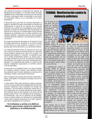 PÁGINA 9 TRANSICIÓN
Las noticias de muertes, en particular de mujeres, de
desapariciones forzadas y el descubrimiento de fosas
clandestinas son habituales, es común que las fuerzas
militares y policiacas estén involucradas y que gocen
de impunidad. México se ha convertido en un gran
cementerio.
A diferencia de lo que miles de votantes esperaban, el
gobierno de AMLO ha dado continuidad a la política de
militarización a través de la creación de la Guardia
Nacional, que a pesar de la propaganda como órgano
renovado y opción de “desarrollo” para los jóvenes, en
esencia no es mas que el conglomerado de las fuerzas
represivas ya existentes y en su núcleo mantiene a los
mandos militares y policiacos que han sido acusados
contantemente de violación a los derechos humanos y
corrupción.
Hoy bajo las presiones del gobierno de Donald Trump
la Guardia Nacional se convierte en el muro humano
en la frontera sur para contener y reprimir a los mi-
grantes que vienen del centro y sur de América Latina.
La violencia policiaca contra la juventud es mas una
cara más de la situación general donde los miembros
de los órganos represivos se creen con el poder y el
respaldo para asesinar y violentar. La realidad es que
no se puede simplemente esperar un castigo aquí y
otro allá a quienes incurran en la violencia y asesinato
extraoficiales. Se requiere que estas instituciones des-
parezcan y la seguridad sea puesta en manos de los
propios ciudadanos organizados en comités autóno-
mos de seguridad.
Al igual que en los Estados Unidos, los casos recientes
de violencia policiaca revelan una situación mucho
mas profunda que la acción asilada de un policía en lo
individual, revelan una situación estructural.
Hoy la exigencia de justicia para Giovani, Alexander y
Oliver, esta ligada a la exigencia de acabar con la mili-
tarización.
Y ¿Qué hacer? Ante este panorama nuestra organiza-
ción se ha pronunciado por la desaparición de las insti-
tuciones represivas, cuya corrupción ha minado sus
cimientos y ha permitido la infiltración misma del cri-
men organizado, por la salida del ejército de las calles.
Sin embargo, esto no será posible en el marco de los
gobiernos que sirven a los intereses de la burguesía y
el imperialismo, solo con un gobierno de los trabaja-
dores se podrá romper con los lazos de sometimiento
y este solo se logrará avanzando en la auto organiza-
ción de los trabajadores y la juventud.
Te invitamos a unirte a la AIJS en
México, para luchar contra la violencia
policiaca y la militarización
El 7 de junio al me-
nos unos 150 per-
sonas se manifes-
taron en la glorieta
Cuauhtémoc de
Tijuana. La mani-
festación tuvo co-
mo objetivo el visi-
bilizar la violencia
policiaca en Esta-
dos Unidos y Méxi-
co. Los casos de
George Floyd en
Estados Unidos, de Giovanni
López en Guadalajara y Oli-
ver en Tijuana, son síntoma
de violencia policiaca hacia el
pueblo, que es tolerada por
las corporaciones policiacas y
los gobiernos locales. Estos
casos han generado una ola
de manifestaciones en repu-
dio a los cuerpos policiacos a
nivel mundial y apoyo solida-
rio a las víctimas.
La manifestación pronto se
movilizó desde la glorieta
Cuauhtémoc de la Zona Río
hacia la garita Internacional
de Tijuana-San Diego. En el
transcurso de la movilización
el contingente se detuvo en
las instalaciones del Gobierno
del Estado, comúnmente co-
nocido como el "Palacio Blan-
co". El contingente dirigió
algunas consignas al gober-
nador y a los cuerpos policia-
cos. "¡Asesinos!", "Los poli-
cías no me cuidan, me cuidan
mis amigos". El Gobernador
de Baja California, sólo veía
desde su balcón, pronto se
retiró, después de que el
contingente lo colmara de
consignas.
Cabe señalar que en marzo
del 2020, un policía de Tijua-
na asesinó a Oliver López. El
oficial asfixió con su bota a
Oliver hasta que este perdió
la vida. El acontecimiento
trascendió porque un ciuda-
dano grabó el suceso en la
gasolinera de la colonia Ma-
nuel Paredes. Sin embargo,
el policía no tuvo un castigo
inmediato; en las redes so-
ciales se decía que Oliver era
un indigente. Bajo esa lógica
la vida de un indigente no es
valiosa, una lógica que dicta-
mina que unas vidas valen
más que otras. Las moviliza-
ciones por el asesinato de
George Floyd volvieron a po-
ner sobre la mesa el asesina-
to de Oliver. El caso de Oliver
en Tijuana como muchos
otros casos corre el riesgo de
permanecer en el olvido.
El asesinato de George Floyd,
de Oliver, de Giovanni, en
manos de policías es un sín-
toma del de racismo y clasis-
mo que padece la clase tra-
bajadora a nivel global. Por
ello, es cada vez más necesa-
rio que como sociedad nos
organicemos en un bien co-
mún, por nuestra dignidad y
velando por nuestros dere-
chos humanos. Pues cada vez
queda más claro que la poli-
cía es una herramienta del
Estado para proteger los in-
tereses de la clase empresa-
rial y política.
TIJUANA: Manifestación contra la
violencia policiaca
 