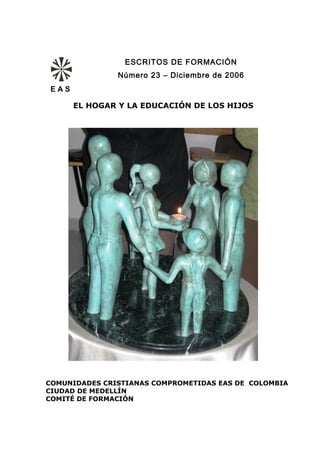 ESCRITOS DE FORMACIÓN
               Número 23 – Diciembre de 2006
EAS

      EL HOGAR Y LA EDUCACIÓN DE LOS HIJOS




COMUNIDADES CRISTIANAS COMPROMETIDAS EAS DE COLOMBIA
CIUDAD DE MEDELLÍN
COMITÉ DE FORMACIÓN
 