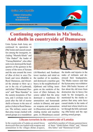 The Electronic Newsletter for Syrian News NO0 )230( 2013/9/9
Syrian Arab Republic
Ministry of Information
The Directorate of
Electronic Information
Page NO.1
Continuing operations in Ma’loula..
And shells in countryside of Damascus
Units Syrian Arab Army are
continued its operations in
(Ma’loula) and caused casual-
ties among the insurgents, in-
cluding “Mustafa Khala” and
“Abu Hadeel” the leader of
“Farouq Battalion”, also other
units were destroyed the head-
quarters of the gunmen in the
course of the town of Scream
and the area around the town
of (Ras al-Ain) in area (Ya-
brud) and town (Rahibh) in
Rural Damascus, and thwart-
ed the attempt to blow up a
car in the city of (yabroud),
and killed “Mohammad Hus-
sein” and “Braa Hamdan” in
the eastern mountains of but-
tery, and 3 civilians were in-
jured after the fall of mortar
shells at houses in the area of
police (Adra) in Rural Damas-
cus. The military source said
that army troops clashed with
armed groups at a roundabout
(Al-Mansher) and Southeast
tower teachers and ruled on
the number of its members,
and destroyed a machine gun
heavy in the neighborhood of
(Qaboun) and killing insur-
gents on the outskirts of the
town of (Deir Salman), the
source added that the army
destroyed a warehouse for
ammunition and homemade
rockets in (Duma), and spent
on weapons and ammunition
in (Husseinia) and cubicle in-
cluding mortar and machine
guns, in (Moadmaya) caused
the deaths and injuries in the
ranks of militants and de-
stroyed their headquarters.
The Media sources said that
the Syrian army was withdrew
from (Ma’loula) because of
fear about the old town from
destruction due to heavy fire
made by the insurgents, as
mentioned by the media re-
porters that army units have
caused deaths in the ranks of
armed men whose tried to en-
ter through the hills surround-
ing (Ma’loula) and the sup-
porting armed groups.
In the countryside of Latakia an armed forces
destroyed 6 that cars loaded with weapons and
ammunition in the villages (Khan al-ajaoz),
Libyans terrorists in the countryside of Lattakia
and killed a number of Libyans gunmen knew
of them “Abdel-Salam Alalal” and “Ahmed
Abu Sabra” and “Hammoud Al kalf”.
 
