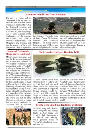 Page NO.2
The Electronic Newsletter for Syrian News NO0 )230( 2013/9/9
The army in Homs and its
countryside is facing to try to
infiltrate from Lebanon to the
countryside (Talkalkh), while
the destroyed weapons and
ammunition loaded with cars
in the area of (San) in country-
side of Homs, and spent on the
headquarters of the gunmen
in(Alaqrabas), and killed a
number of them in the (Al-Dar
Al-Kabera) and (Rastan, and
shot the members of the armed
group were killed or injured in
Attempts to infiltrate from Lebanon
the village of (Turmalh) some
of them “Adnan Mohammed
Schneier” and “Ramadan
Shreteh” The media sources
branch passage of Homs and
the central prison of a number
of missiles which led to casual-
ties and rocket-propelled gre-
nades fell on neighborhoods
(Karm Alouz) which led to the
injury and material damage to
citizens in the place.
Military source in Aleppo said
that the Syrian army destroyed
rocket launchers, mortars in
“Aljdaiedeh”, warehouses and
ammunition north of “Albab”
resulting in heavy loss of life
and weapons on “albab road”
northern Aleppo and the vicin-
ity of Aleppo central prison, in
the same context the military
forces spent the headquarters
for the armed groups in Kafr
el-Hamra ,Babis And the glass
laboratory, also the army forc-
es succeded in failing an infil-
tration attempt from Albandarh
area towards Al-Zahrawi mar-
ket in the Old City of Aleppo.
The source said that the army
blocked an attempt to sneak
into the airport perimeter in
“Aljafrah” area in Deerzour
countryside.
Stores and Platforms in
Aleppo and its countryside
In Hama, mortal shells were
fell at the town of Halfaya kill-
ing 3 civilians and injuring 4
others, while the engineering
units dismantled 5 explosive
devices ranging weight be-
tween 75 and 100 kg near the
village of Alkafat on Hama-
Salamieah road. Also the army
unit thwarted gunmen tried to
In Daraa, army units battled
with insurgents and caused
deaths in their ranks, also
it ruled their headquarters
in “Aljezah” and “Alhraq”.
While gunmen killed in
“Nawa” in a landmine explo-
sion in a car.
Shells on the Halfaya.. Death in Idlib
People were killed in a landmine explosion
assault on a military point in
“Alghab” area. In Idleb army
units ruled gunmen from Jabhat
Alnosrah,”Front Victory “in the
villages of Zarzour and Zouf
in “Jeser Al-shoughour”, while
other units destroyed head-
quarters and killed numbers of
terrorists in Marteen and Kefr-
noubl.
 