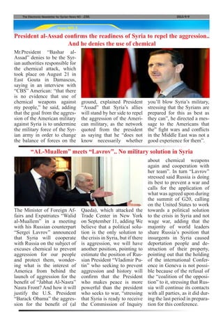 Page NO.3
The Electronic Newsletter for Syrian News NO0 )230( 2013/9/9
President al-Assad confirms the readiness of Syria to repel the aggression..
And he denies the use of chemical
Mr.President “Bashar al-
Assad” denies to be the Syr-
ian authorities responsible for
the chemical attack, which
took place on August 21 in
East Gouta in Damascus,
saying in an interview with
“CBS” American: “that there
is no evidence that use of
chemical weapons against
my people,” he said, adding
that the goal from the aggres-
sion of the American military
against Syria is to undermine
the military force of the Syr-
ian army in order to change
the balance of forces on the
The Minister of Foreign Af-
fairs and Expatriates “Walid
al-Muallem” in a meeting
with his Russian counterpart
“Sergei Lavrov” announced
that Syria will cooperate
with Russia on the subject of
excuses chemical to prevent
aggression for our people
and protect them, wonder-
ing what is the interest of
America from behind the
launch of aggression for the
benefit of “Jabhat Al-Nasra”
Nasra Front? And how it will
justify the U.S. President
“Barack Obama” the aggres-
sion for the benefit of (al
“AL-Muallem” meets “Lavrov”.. No military solution in Syria
ground, explained President
“Assad” that Syria’s allies
will stand by her side to repel
the aggression of the Ameri-
can military, as the network
quoted from the president
as saying that he “does not
know necessarily whether
Qaeda), which attacked the
Trade Center in New York
on September 11, adding We
believe that a political solu-
tion is the only solution to
the crisis in Syria, but if there
is aggression, we will have
another position, pointing to
estimate the position of Rus-
sian President “Vladimir Pu-
tin” who seeking to prevent
aggression and history will
confirm that the President
who makes peace is more
powerful than the president
who seeks to war, “stressing
that Syria is ready to receive
the Commission of Inquiry
you’ll blow Syria’s military,
stressing that the Syrians are
prepared for this as best as
they can”, he directed a mes-
sage to the Americans that
the” fight wars and conflicts
in the Middle East was not a
good experience for them”.
about chemical weapons
again and cooperation with
her team”. In turn “Lavrov”
stressed said Russia is doing
its best to prevent a war and
calls for the application of
what was agreed upon during
the summit of G20, calling
on the United States to work
towards a political solution
to the crisis in Syria and not
wage war, adding that the
majority of world leaders
share Russia’s position that
insurgents in Syria caused
deportation people and de-
struction of their property,
pointing out that the holding
of the international Confer-
ence in Geneva is not possi-
ble because of the refusal of
the “coalition of the opposi-
tion” to it, stressing that Rus-
sia will continue its contacts
with all parties, as it did dur-
ing the last period in prepara-
tion for this conference.
 