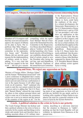 Page NO.4
The Electronic Newsletter for Syrian News NO0 )230( 2013/9/9
Members of U.S congress said
that they were not convinced to
approve the request of Obama
on his plan in Syria. The re-
publican Rep Mike Rogers ,
chairman of the Intelligence
committee in the representa-
tive house said,” President
Obama did not provide good
reasons for the implementation
of military action in Syria,”
adding, “It is very clear that
he had lost support in the last
week ... did not give reasons
U.S Congress.. Obama has not provided convincing reasons concerning Syria
compelling, while the repub-
lican Michael McColl Chair-
man of the Homeland Security
Committee in the Representa-
tive House described Obama’s
plan as “reckless” also he add-
ed that launching a few Toma-
hawk missiles will not bring us
our credibility abroad and this
kind of actions aimed to save
the President after laying the
red line, and said Republican
Buck McKeon Chairman of
the armed Services Committee
in the Representative House
“the additional cost of the op-
eration in Syria could harm
the readiness of the army.”
In a related development, the
Democratic Representative in
the U.S. Representative House
Jim McGovern’s said to CNN
“if I am president I will with-
drew my application at this
stage I do not think that the
support is in the Congress, and
the people would like to see
the war as a final solution, I do
not think that this applies to the
current situation, “for his part,
Republican Representative
in the U.S. House Justin Am-
mash confirmed that the pres-
ident’s decision of the Repre-
sentative House John Boehner
supported by threats from the
U.S. President Barack Obama
about military action against
Syria is wrong.
Minister of Foreign Affairs “Hoshyar Zebari”
and the Iranian “Mohammad Jawad Zarif” told
a press conference in (Baghdad) their country
rejected against any aggression on Syria and the
need to prevent and avoid any confrontation or
war in the region because it will affect nega-
tively on all countries, “Zarif” explained who
wants to start this war cannot control the track
or put an end to it, adding that “the U.S. Presi-
dent “Barack Obama” entered the trap created
by others to him without personal desire and
wish to come out of it because the occurrence
of this war is not in its interest and the interest
of the countries of the region at all.” For his
The Czech Foreign Minister Jan Kohout said
that a political solution to the crisis in Syria is
a priority for his country and that things evolve
inside and outside Syria and therefore there is
nothing uncertain about a U.S. military inter-
Iraq and Iran.. We reject any aggression on Syria
Czech.. A political solution to the crisis in Syria is our priority
part,”Zebari” said: Iraq would not be the start-
ing point of any aggression on Syria will not
provide any facilities for any attack, and he is
working with a number of States Parties to em-
phasize the need for a peaceful solution to the
crisis in Syria by the Syrians themselves.
vention, describing in a television interview
that the situation in Damascus is “stable”,
pointing out that the Czech Republic will not
withdraw its diplomats from Damascus at the
present time.
 