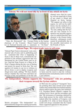 Page NO.5
The Electronic Newsletter for Syrian News NO0 )230( 2013/9/9
Tehran: We will not stand idly by in front of any attack on Syria
“Alaa din Boroujerdi” the
chairman of the Commit-
tee on National Security and
Foreign Policy in the Iranian
Shura Council confirmed in
a statement to “Al-Alam”
channel news that his coun-
try will not stand idle in front
of any attack is illegal and
illogical on Syria, saying:
“We support our allies in the
region, we will not be indif-
ferent, but the method of re-
sponse will be with military,
“he said, adding that the Syr-
ians are very serious to re-
spond to any possible aggres-
sion it is natural that they face
element is the Zionist entity,
therefore, subsequent events
cannot be predictable due to
the possible intervention of
the Friends of Syria.
Vatican Pope Francis denounced wars com-
mercial sale of arms and its publishing and
he cautioned that what is happening in
Syria is due to these wars, reiterated his op-
position to the military aggression that was
threatened by the United States and its al-
lies. Said the Pope Francis in a Mass in St.
Peter’s Square during the day vow of fasting
and prayer for peace in Syria that “the war
against evil means to say no to violence in
all its forms is not to deploy weapons and
illegal arms trade, adding,” We have doubts
always whether the wars here and there are
because of the real problems or for the sale
British newspaper “The Independent” ex-
plainedthattheimageshavesprunguprecently
Vatican Pope.. We reject trade wars to sell arms
The Independent.. Obama supports the “insurgents” who are pointing
their weapons toward the Syrian soldiers
of arms “, and reiterated his appeal for peace
in Syria and the need to stop the violence
and destruction immediately and to work for
a just solution.
on Web sites for a group of “insurgents” have
are pointing their arms toward seven Syrian
soldiers they handcuffed from behind and they
almost naked express the party that mobilizes
U.S. President Barack Obama’s support for
striking Syria’s favor, and the newspaper said
that “the seriousness of meanings reported by
those bleak picture for the whole world may
indeed affect the members of Congress vote
on possible U.S. strike on Syria because the
world will always remember that the United
States supported appeared in that picture.”
 