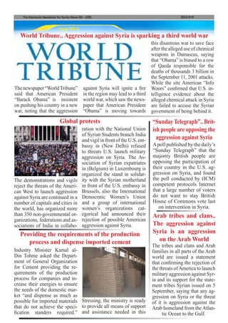 Apoll published by the daily’s
“Sunday Telegraph” that the
majority British people are
opposing the participation of
their country in the U.S. ag-
gression on Syria, and found
the poll conducted by (ICM)
competent protocols Internet
that a large number of voters
do not want to stay British
House of Commons vote last
on intervention in Syria.
Page NO.6
The Electronic Newsletter for Syrian News NO0 )230( 2013/9/9
World Tribune.. Aggression against Syria is sparking a third world war
“SundayTelegraph”.. Brit-
ish people are opposing the
aggression against Syria
The tribes and clans and Arab
families in all parts of the Arab
world are issued a statement
that confirming the rejection of
the threats ofAmerica to launch
military aggression against Syr-
ia and its support for the state-
ment tribes Syrian issued on 5
September, saying that any ag-
gression on Syria or the threat
of it is aggression against the
Arab homeland from the Atlan-
tic Ocean to the Gulf.
The demonstrations and vigils
reject the threats of the Ameri-
can West to launch aggression
against Syria are continued in a
number of capitals and cities in
the world, has organized more
than 350 non-governmental or-
ganizations, federations and as-
sociations of India in collabo-
Industry Minister Kamal al-
Din Tohme asked the Depart-
ment of General Organization
for Cement providing the re-
quirements of the production
process for companies and in-
crease their energies to ensure
the needs of the domestic mar-
ket “and dispense as much as
possible for imported materials
that do not achieve the speci-
fication standers required.”
Arab tribes and clans..
The aggression against
Syria is an aggression
on the Arab World
Global protests
Providing the requirements of the production
process and dispense imported cement
The newspaper “WorldTribune”
said that American President
“Barack Obama” is insistent
on pushing his country in a new
war, noting that the aggression
against Syria will ignite a fire
in the region may lead to a third
world war, which saw the news-
paper that American President
“Obama” is moving towards
this disastrous war to save face
after the alleged use of chemical
weapons in Damascus, saying
that “Obama” is biased to a row
of Qaeda responsible for the
deaths of thousands 3 billion in
the September 11, 2001 attacks.
While the site American “Info
Woors” confirmed that U.S. in-
telligence evidence about the
alleged chemical attack in Syria
are failed to accuse the Syrian
government of being behind it.
ration with the National Union
of Syrian Students branch India
and vigil in front of the U.S. em-
bassy in (New Delhi) refused
to threats U.S. launch military
aggression on Syria. The As-
sociation of Syrian expatriates
in (Belgium) in Luxembourg is
organized the stand in solidar-
ity with the Syrian motherland
in front of the U.S. embassy in
Brussels, also the International
Democratic Women’s Union
and a group of international
women’s organizations cat-
egorical had announced their
rejection of possible American
aggression against Syria.
Stressing, the ministry is ready
to provide all means of support
and assistance needed in this
 