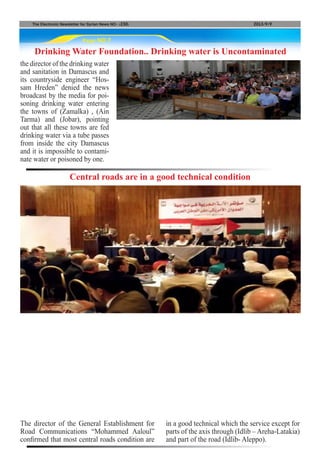Page NO.7
The Electronic Newsletter for Syrian News NO0 )230( 2013/9/9
Drinking Water Foundation.. Drinking water is Uncontaminated
The director of the General Establishment for
Road Communications “Mohammed Aaloul”
confirmed that most central roads condition are
Central roads are in a good technical condition
in a good technical which the service except for
parts of the axis through (Idlib – Areha-Latakia)
and part of the road (Idlib- Aleppo).
the director of the drinking water
and sanitation in Damascus and
its countryside engineer “Hos-
sam Hreden” denied the news
broadcast by the media for poi-
soning drinking water entering
the towns of (Zamalka) , (Ain
Tarma) and (Jobar), pointing
out that all these towns are fed
drinking water via a tube passes
from inside the city Damascus
and it is impossible to contami-
nate water or poisoned by one.
 