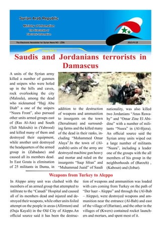 The Electronic Newsletter for Syrian News NO0 )236( 2013/9/15
Syrian Arab Republic
Ministry of Information
The Directorate of
Electronic Information
Page NO.1
Saudis and Jordanians terrorists in
Damascus
A units of the Syrian army
killed a number of gunmen
and snipers who were holed
up in the hills and caves,
rock overlooking the city
(Maloula), among the dead
who nicknamed “Hajj Abu
Diab” a one of the snipers
“Nusra Front”, also pursued
other units armed groups east
of (Ras Al-Ain) and South
(Talt Malouhi) in (Yabrood)
and killed many of them and
destroyed their equipment,
while another unit destroyed
the headquarters of the armed
group in (Zabadane) and
caused all its members dead.
In East Gouta is elimination
of 25 militants in Duma, in
Weapons from Turkey to Aleppo
addition to the destruction
of weapons and ammunition
to insurgents on the town
(Dersalman) and surround-
ing farms and the killed many
of the dead in their ranks, in-
cluding “Mohammed Omar
Alaya”.In the town of (Al-
zeabih) units of the army are
destroyed machine gun heavy
and mortar and ruled on the
insurgents “Saqr Sfran” and
“Muhammad Juaid” of Saudi
nationality, was also killed
two Jordanians “Anas Rawa-
hy” and “Omar Zine El Abi-
dine” with a number of mili-
tants “Nusra” in (Al-Hjera).
An official source said the
Syrian army units wiped out
a large number of militants
“Nusra”, including a leader
one of the groups with the all
members of his group in the
neighborhoods of (Barzeh) ,
(Kaboun) and (Jobar).
In Aleppo army unit was clashed with the
members of an armed group that attempted to
infiltrate to the “Canadi” Hospital and caused
all of its members dead and injured and de-
stroyed their weapons, while other units foiled
attempt on the people in areas (Allirmon) and
(Ouja Kayali) in the Old City of Aleppo.An
official source said it has been the destruc-
tion of weapons and ammunition was loaded
with cars coming from Turkey on the path of
“Der haer - Aleppo” and through the (Al-Bab
– Aleppo), were destroyed weapons and am-
munition near the entrance (Al-Bab) and east
of the village of (Haritan), and the other in the
villages of (Kwers) contained rocket launch-
ers and mortars, and spent most of it.
 