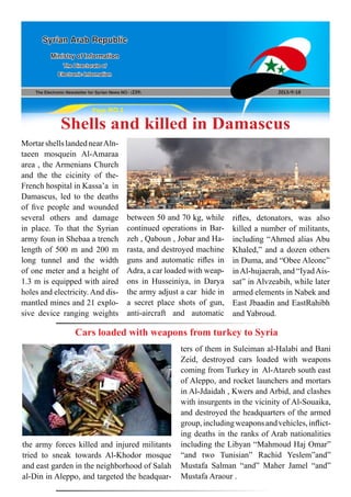 The Electronic Newsletter for Syrian News NO0 )239( 2013/9/18
Syrian Arab Republic
Ministry of Information
The Directorate of
Electronic Information
Page NO.1
Shells and killed in Damascus
MortarshellslandednearAln-
taeen mosquein Al-Amaraa
area , the Armenians Church
and the the cicinity of the-
French hospital in Kassa’a in
Damascus, led to the deaths
of five people and wounded
several others and damage
in place. To that the Syrian
army foun in Shebaa a trench
length of 500 m and 200 m
long tunnel and the width
of one meter and a height of
1.3 m is equipped with aired
holes and electricity. And dis-
mantled mines and 21 explo-
sive device ranging weights
Cars loaded with weapons from turkey to Syria
between 50 and 70 kg, while
continued operations in Bar-
zeh , Qaboun , Jobar and Ha-
rasta, and destroyed machine
guns and automatic rifles in
Adra, a car loaded with weap-
ons in Husseiniya, in Darya
the army adjust a car hide in
a secret place shots of gun,
anti-aircraft and automatic
rifles, detonators, was also
killed a number of militants,
including “Ahmed alias Abu
Khaled,” and a dozen others
in Duma, and “Obee Aleonc”
inAl-hujaerah, and “IyadAis-
sat” in Alvzeabih, while later
armed elements in Nabek and
East Jbaadin and EastRahibh
and Yabroud.
the army forces killed and injured militants
tried to sneak towards Al-Khodor mosque
and east garden in the neighborhood of Salah
al-Din in Aleppo, and targeted the headquar-
ters of them in Suleiman al-Halabi and Bani
Zeid, destroyed cars loaded with weapons
coming from Turkey in Al-Atareb south east
of Aleppo, and rocket launchers and mortars
in Al-Jdaidah , Kwers and Arbid, and clashes
with insurgents in the vicinity of Al-Souaika,
and destroyed the headquarters of the armed
group,includingweaponsandvehicles,inflict-
ing deaths in the ranks of Arab nationalities
including the Libyan “Mahmoud Haj Omar”
“and two Tunisian” Rachid Yeslem”and”
Mustafa Salman “and” Maher Jamel “and”
Mustafa Araour .
 